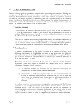Psicología del Desarrollo


1.6   LAS DUALIDADES INEVITABLES

Cuando se intenta explicar el desarrollo humano surgen un conjunto de dificultades derivadas del
enfoque que se de al estudio. Por ejemplo, qué debemos primar a la hora de caracterizar la evolución
individual, el comportamiento afectivo, emocional y social o, por el contrario, el cognitivo o intelectual.
Otro ejemplo, cuál de estas afirmaciones se acerca más a la verdad: el aprendizaje fomenta el desarrollo e
incluso lo acelera, o el desarrollo permite y es motor del aprendizaje. Una salida al dilema sería tener en
consideración los polos de la disyunción, el problema en este caso es de integración: cómo lograr una
síntesis y no una mera suma o agregación de las distintas partes.

       Individuo-Sociedad

          Cuando tratamos de entender el desarrollo humano nuestro punto de mira, indudablemente,
          es el de personas concretas. Lo que ocurre es que si nos olvidamos de que desarrollo se
          produce, obligatoriamente, en el marco de un contexto social podemos incurrir en una suerte
          de reduccionismo de carácter individualista.

          Cada persona pertenece a una generación específica (tiempo generacional), esta inmersa en
          una determinada cultura (tiempo sociológico) y cada generación, en su conjunto, está en deuda
          con un particular período histórico (tiempo histórico). Es un mito pseudocientífico pretender
          estudiar al individuo aislado de todas estas influencias. El individuo aislado es una ficción.

       Aprendizaje-Genes

          El término «heredabilidad» es una medida estadística de la contribución genética a las
          diferencias individuales. La heredabilidad nos dice en qué proporción las diferencias
          individuales en el seno de una población (la varianza) han de adscribirse a los genes. Al afirmar
          que un carácter presenta una heredabilidad del 50% indicamos que la mitad de la varianza en
          dicho rasgo está ligada a los genes.

          Ahora bien, una cosa es la influencia de los genes en la explicación de las diferencias
          individuales y otra, muy distinta, la afirmación del carácter innato de las capacidades
          psicológicas. Habría dos tipos de innatismo:

                a) Un innatismo modular que considera que las estructuras psicológicas son
                   consecuencia de módulos innatos, módulos encapsulados.

                b) Otro innatismo del estado inicial, según el cual el niño está dotado innatamente con
                   un juego de representaciones de entradas particulares con una serie de reglas que
                   operan sobre esas representaciones. En este caso no habría encapsulamiento ni
                   impenetrabilidad: las estructuras iniciales serían revisables a partir de nuevos
                   resultados.

          La conducta humana no es una suma de una parte genérica y de otra ambiental. Más bien es la
          resultante de una compleja interacción entre múltiples factores. Somos seres con una
          dimensión biológica y con otra cultural, sin olvidarnos que todo ello está impregnado de
          historia. Fuera de la comprensión histórica el ser humano se nos aparece como un mero
          conglomerado de mecanismos más o menos biológicos o culturales sin entidad ni consistencia
          alguna. El desarrollo humano no puede ser comprendido al margen de su dimensión histórica.




_______________________________________________________________________________________________
VgamS                                                                                    Pag.: 11
 