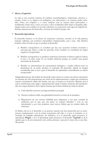 Psicología del Desarrollo


      Afecto y Cognición

         La vida es una sucesión continua de cambios: neurofisiológicos, intelectuales, afectivos o
         sociales. Como se ve, algunos son endógenos, nos sobrevienen y no tenemos poder sobre
         ellos. Otros son exógenos y, a veces, tampoco está en nuestra mano provocarlos o
         modificarlos. Entre unos y otros, con unos y otros, el individuo debe forjar su biografía, debe
         integrar todos estos cambios en un todo coherente, en un proyecto vital capaz de englobar las
         distintas dimensiones del desarrollo y de dotar de sentido la propia vida.

      Desarrollo-Aprendizaje

         El desarrollo humano se da dentro de situaciones concretas, envuelto en la vida práctica,
         material, ordinaria, con continuos intercambios interpersonales, cara a cara... Hay distintos
         modelos sobre el modo en que se produce el desarrollo:

            a) Modelos ontogenéticos: se considera que hay una secuencia evolutiva invariante y
               universal que afecta a todas las personas. Estos modelos no consideran los logros
               cognitivos excepcionales.

            b) Modelos sociogenéticos: se predicen numerosas secuencias evolutivas según la cultura,
               el sexo o la clase social. Es un modelo relativista porque no concibe unas pautas
               universales de desarrollo.

            c) Modelos no deterministas: las circunstancias biológicas y sociales influyen pero no
               determinan de un modo absoluto el contenido del desarrollo. Queda un margen
               considerable para el azar y para el desarrollo de capacidades extraordinarias en sujetos
               excepcionales.

          Independientemente del modelo de desarrollo todos tienen en común una misma orientación:
          no intentan tan sólo proporcionar una visión de las representaciones y reglas que constituyen
          nuestro conocimiento adulto del mundo, sino que se centran en el proceso dinámico por el
          cual se transforman estas reglas y representaciones desde el mismo momento del nacimiento.
          Hay tres rasgos distintivos de la especie humana que la hacen distinta de todas las demás:

             a) Cada individuo atraviesa una larga inmadurez protegida

             b) Nuestra conducta exhibe una plasticidad inusual en el reino de la naturaleza

             c) Disponemos de una enorme habilidad para adaptarnos a una gran variedad de
                ambientes, por lo que, por una parte, no estamos limitados a vivir en uno
                determinado y, por otra, podemos crear nuevos hábitat que no estaban dados de
                antemano.

          El debate está en si el desarrollo es un proceso natural, esté éste promovido por un mero
          proceso maduracional o por la acción constructiva del niño o, si por el contrario, es el
          resultado de múltiples aprendizajes. En definitiva, si es el desarrollo quién promueve el
          aprendizaje (Piaget) o si es el aprendizaje quién promueve el desarrollo. Vygotski es de la
          opinión que se da una interacción entre ambas posturas y que por lo tanto ésta es una falsa
          disyunción.




_______________________________________________________________________________________________
VgamS                                                                                    Pag.: 12
 