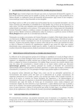 Psicología del Desarrollo


2       LA CONSTRUCCION DEL CONOCIMIENTO: TEORIA DE JEAN PIAGET

Jean Piaget sigue siendo la figura más relevante que existe en el panorama del desarrollo cognitivo. A
pesar de las numerosas críticas que ha recibido su teoría y de los cambios que se han producido en las
ultimas décadas, su explicación acerca del desarrollo del pensamiento sigue siendo la más completa y
estructurada que nunca se haya formulado en esta disciplina.

Jean Piaget nación en 1896 un la ciudad suiza de Neuchâtel, hijo de un respetado historiador y de una
mujer excéntrica que dificultaba la normalidad de la vida familiar. Fue el mayor de tres hermanos y el
único varón. A los diez años trabajaba como ayudante del director del Museo de Historia Natural de su
ciudad, donde se especializó en los moluscos. A los quince años entró a formar parte de la Sociedad de
Ciencias Naturales y empezó a establecer contacto con algunos de los científicos más relevantes de la
época en Suiza. Realizó numerosas publicaciones sobre los moluscos y a partir de conocer al filósofo
Henry Bergson derivo parte de su actividad hacia la filosofía.

Terminados sus estudios universitarios de Ciencias Naturales se trasladó a París donde trabajo dos años
en el laboratorio de Binet, al tiempo que siguió estudiando en la Soborna lógica y filosofía de la ciencia.
Binet tenía como misión estandarizar los tests de razonamiento de Burt en una muestra de niños
franceses. Al pasar estas pruebas, Piaget se interesó sobre todo por los errores que cometían los niños,
es decir, le llamaron la atención los impedimentos cognitivos que tenían los niños para resolver
determinadas tareas aparentemente simples para los adultos. A partir de entonces, Piaget se dedicó a
estudiar el desarrollo del pensamiento desde el nacimiento hasta la edad adulta.


2.1      PRINCIPALES CONCEPTOS DE LA TEORIA DE PIAGETIANA

La influencia de las preocupaciones propias de la biología se manifiesta en la teoría de Piaget sobre el
conocimiento. Las teorías biológicas tienen como objetivo explicar la existencia de las diversas formas
orgánicas y su adaptación al medio, mientras que el objetivo de las teorías epistemológicas es explicar
cómo se adaptan las formas de pensamiento a la realidad. Piaget encontró una estrecha relación entre
estas dos ramas del conocimiento e intentó unirlas en un marco teórico común que denominó
epistemología genética, cuyo objetivo principal era estudiar el desarrollo del conocimiento
(epistemología) desde su propia génesis. El término «genético» se refiere aquí al origen y formación del
conocimiento, a su génesis, y no a los principios biológicos que puedan regular el conocimiento.

La propuesta teórica elaborada por Piaget tiene, como una de sus principales aportaciones, el
reconocimiento del carácter activo del sujeto en la elaboración de su propio conocimiento. El
organismo interacciona con el medio y gracias a las acciones que realiza sobre él puede conocerlo. A
través de la acción se conectan las formas biológicas (los organismos) y las epistemológicas (el
conocimiento). Para que un organismo se desarrolle intelectualmente necesita construir y reelaborar la
información que capta del medio, de forma que el conocimiento nunca estaría compuesto por
asociaciones simples de entre elementos, ni por repeticiones y copias idénticas de lo que se percibe a
través de los sentidos. Esta postura epistemológica, en la que el conocimiento del mundo depende de
cómo el sujeto interiorice y elabore la información que recibe, ha dado lugar a un enfoque ya clásico
dentro de las explicaciones sobre el desarrollo humano denominado constructivismo.


2.1.1     LOS FACTORES DEL DESARROLLO

El constructivismo constituye una posición intermedia entre el innatismo y el empirismo. Por ello,
aunque pone el énfasis en la acción del propio sujeto, intenta conciliar los elementos básicos de cada
una de las posturas en una compleja teoría del desarrollo que postula la existencia de factores innatos y

_______________________________________________________________________________________________
VgamS                                                                                    Pag.: 13
 