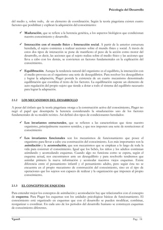 Psicología del Desarrollo


del medio y, sobre todo, de un elemento de coordinación. Según la teoría piagetiana existen cuatro
factores que posibilitan y explican la adquisición del conocimiento:

         Maduración, que se refiere a la herencia genética, a los aspectos biológicos que condicionan
          nuestro conocimiento y desarrollo.

         Interacción con el mundo físico e Interacción social. A partir de la anterior estructura
          heredada, el sujeto comienza a realizar acciones sobre el mundo físico y social. A través de
          estos dos tipos de interacción se pone de manifiesto el peso de la acción como motor del
          desarrollo, es decir, las acciones que el sujeto realiza sobre el medio físico y las acciones que
          lleva a cabo con los demás, se convierten en factores fundamentales en la explicación del
          conocimiento.

         Equilibración. Aunque la tendencia natural del organismo es el equilibrio, la interacción con
          el medio provoca en el organismo una serie de desequilibrios. Para resolver los desequilibrios
          y lograr la adaptación, Piaget postula la existencia de un cuarto mecanismo denominado
          equilibración que coordina el resto de los factores. La equilibración supone un elemento de
          auto-regulación del propio sujeto que tiende a dotar a todo el sistema del equilibrio necesario
          para lograr la adaptación.


2.1.2    LOS MECANISMOS DEL DESARROLLO

A pesar del énfasis que la teoría piagetiana otorga a la construcción activa del conocimiento, Piaget no
negó el papel que desempeña la herencia considerando la «maduración» uno de los factores
fundamentales de su modelo teórico. Así definió dos tipos de condicionantes heredados:

         Los invariantes estructurales, que se refieren a las características que tiene nuestro
          organismo, principalmente nuestros sentidos, y que nos imponen una serie de restricciones al
          conocimiento

         Los invariantes funcionales son los mecanismos de funcionamiento que posee el
          organismo para llevar a cabo esa construcción del conocimiento. Los más importantes son la
          asimilación y la acomodación, que son mecanismos que se emplean a lo largo de toda la
          vida para construir el conocimiento. Igual que los bebés, los niños y los adultos continúan
          asimilando y acomodando esquemas. Cuando algo no funciona como se espera, según el
          esquema actual, nos encontramos ante un desequilibrio y para resolverlo tendremos que
          asimilar primero la nueva información y acomodar nuestros viejos esquemas. Existe
          diferencia entre el pensamiento infantil y el pensamiento adulto, pero según ésta no se
          encuentra en el propio mecanismo de construcción del conocimiento, sino en el tipo de
          operaciones que los sujetos son capaces de realizar y la organización que imponen al propio
          conocimiento.


2.1.3    EL CONCEPTO DE ESQUEMA

Para entender mejor los conceptos de asimilación y acomodación hay que relacionarlos con el concepto
de esquema. Para Piaget los esquemas son los unidades psicológicas básicas de funcionamiento. El
conocimiento está organizado en esquemas que con el desarrollo se pueden modificar, combinar,
reorganizar o coordinar. En cada uno de los períodos del desarrollo humano se construyen esquemas
de conocimiento diferentes.

_______________________________________________________________________________________________
VgamS                                                                                    Pag.: 14
 