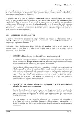 Psicología del Desarrollo


Cada período posee un conjunto de rasgos y una estructura que lo define. Además, los logros propios
de un período se integran en el siguiente, a la vez que se superan; es decir los períodos del desarrollo de
la inteligencia tienen un carácter integrador.

El principal rasgo de la teoría de Piaget es la continuidad entre los distinto períodos, más allá de las
edades en que se sitúe cada uno. Sin embargo, lo interesante es poder explicar qué cambia de período
a período. Es decir, la transición de un período al siguiente supone la aparición de características
cualitativamente diferentes, y por tanto, de discontinuidades en el desarrollo. La teoría piagetiana
pretende explicar estas dos dimensiones o aspectos intrínsecamente unidos al desarrollo, las
dimensiones de continuidad y discontinuidad entre los períodos diferenciados por este autor en su
teoría del desarrollo del conocimiento.


2.2.1    EL PERIODO SENSORIOMOTOR

El período sensoriomotor constituye un «viaje» evolutivo que conduce al bebé humano desde la
actividad refleja, con la que viene equipado tras su nacimiento, hasta la conducta intencional más
temprana y la capacidad simbólica.

Dentro del período sensoriomotor, Piaget diferencia seis estadios a través de los cuales el bebé
humano realiza el viaje desde el ejercicio de los reflejos hasta el inicio de la conducta primero
intencional, y luego simbólica:


         ESTADIO 1: El ejercicio de los reflejos (0-1 mes aproximadamente)

           El bebé recién nacido posee una serie de conductas fijas que no dependen de la experiencia,
           son los denominados «reflejos del recién nacido». Entre los reflejos más conocidos están el
           reflejo de prensión, el de la marcha y, por supuesto el de succión.

           Estas conductas reflejas se van modificando y adaptando a lo largo de los primeros meses de
           vida. Por ejemplo el reflejo de succión es básico para la supervivencia del bebé, por eso
           todos los bebés succionan nada más nacer. Sin embargo el pezón de cada madre tiene una
           estructura particular, igual que los diversos tipos de biberones con los que se alimenta a los
           bebés. Es por esto que los niños realmente «aprenden» a mamar, o dicho en términos
           piagetianos, se acomodan a sus fuentes de alimentación, a la vez que asimilan el
           pecho/biberón a su esquema innato de succión.


         ESTADIO 2: Las primeras adaptaciones adquiridas y las relaciones circulares
          primarias (1-4 meses aproximadamente)

           Durante el segundo estadio aparecen, porque se han ido gestando desde el nacimiento, las
           primeras conductas adquiridas y lo que Piaget denominó reacciones circulares primarias
           (RC1), que consisten en la repetición de acciones sobre el propio cuerpo que conducen a un
           resultado interesante.

           En estas acciones se ven implicados claramente los mecanismos de asimilación y
           acomodación (por ejemplo, asimilación al esquema reflejo de succión y acomodación en el
           sentido de ampliar los objetos de succión desde el pezón materno al propio pulgar, a
           biberones...).

_______________________________________________________________________________________________
VgamS                                                                                    Pag.: 16
 