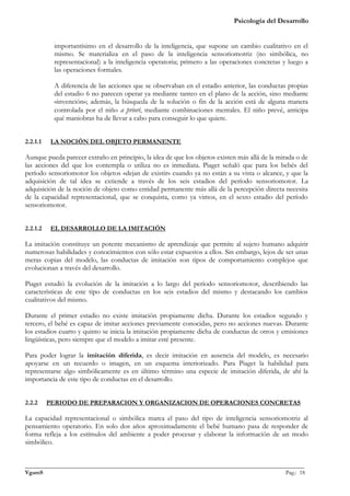 Psicología del Desarrollo


           importantísimo en el desarrollo de la inteligencia, que supone un cambio cualitativo en el
           mismo. Se materializa en el paso de la inteligencia sensoriomotriz (no simbólica, no
           representacional) a la inteligencia operatoria; primero a las operaciones concretas y luego a
           las operaciones formales.

           A diferencia de las acciones que se observaban en el estadio anterior, las conductas propias
           del estadio 6 no parecen operar ya mediante tanteo en el plano de la acción, sino mediante
           «invención»; además, la búsqueda de la solución o fin de la acción está de alguna manera
           controlada por el niño a priori, mediante combinaciones mentales. El niño prevé, anticipa
           qué maniobras ha de llevar a cabo para conseguir lo que quiere.


2.2.1.1    LA NOCIÓN DEL OBJETO PERMANENTE

Aunque pueda parecer extraño en principio, la idea de que los objetos existen más allá de la mirada o de
las acciones del que los contempla o utiliza no es inmediata. Piaget señaló que para los bebés del
período sensoriomotor los objetos «dejan de existir» cuando ya no están a su vista o alcance, y que la
adquisición de tal idea se extiende a través de los seis estadios del período sensoriomotor. La
adquisición de la noción de objeto como entidad permanente más allá de la percepción directa necesita
de la capacidad representacional, que se conquista, como ya vimos, en el sexto estadio del período
sensoriomotor.


2.2.1.2    EL DESARROLLO DE LA IMITACIÓN

La imitación constituye un potente mecanismo de aprendizaje que permite al sujeto humano adquirir
numerosas habilidades y conocimientos con sólo estar expuestos a ellos. Sin embargo, lejos de ser unas
meras copias del modelo, las conductas de imitación son tipos de comportamiento complejos que
evolucionan a través del desarrollo.

Piaget estudió la evolución de la imitación a lo largo del período sensoriomotor, describiendo las
características de este tipo de conductas en los seis estadios del mismo y destacando los cambios
cualitativos del mismo.

Durante el primer estadio no existe imitación propiamente dicha. Durante los estadios segundo y
tercero, el bebé es capaz de imitar acciones previamente conocidas, pero no acciones nuevas. Durante
los estadios cuarto y quinto se inicia la imitación propiamente dicha de conductas de otros y emisiones
lingüísticas, pero siempre que el modelo a imitar esté presente.

Para poder lograr la imitación diferida, es decir imitación en ausencia del modelo, es necesario
apoyarse en un recuerdo o imagen, en un esquema interiorizado. Para Piaget la habilidad para
representarse algo simbólicamente es en último término una especie de imitación diferida, de ahí la
importancia de este tipo de conductas en el desarrollo.


2.2.2     PERIODO DE PREPARACION Y ORGANIZACION DE OPERACIONES CONCRETAS

La capacidad representacional o simbólica marca el paso del tipo de inteligencia sensoriomotriz al
pensamiento operatorio. En solo dos años aproximadamente el bebé humano pasa de responder de
forma refleja a los estímulos del ambiente a poder procesar y elaborar la información de un modo
simbólico.


_______________________________________________________________________________________________
VgamS                                                                                    Pag.: 18
 