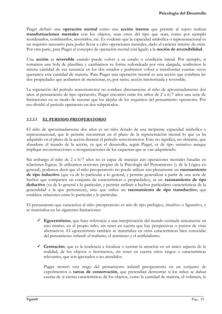 Psicología del Desarrollo


Piaget definió una operación mental como una acción interna que permite al sujeto realizar
transformaciones mentales con los objetos, sean estos del tipo que sean, como por ejemplo
reordenarlos, combinarlos, invertirlos, etc. Es evidente que la capacidad simbólica o representacional es
un requisito necesario para poder llevar a cabo operaciones mentales, dado el carácter interno de estas.
Por otra parte, para Piaget el concepto de operación mental está ligado a la noción de reversibilidad.

Una acción es reversible cuando puede volver a su estado o condición inicial. Por ejemplo, si
tomamos una bola de plastilina y cambiamos su forma redondeada por otra alargada, tendremos la
misma cantidad de esa sustancia en los dos estados y podremos volver a transformar cuantas veces
queramos esta cantidad de materia. Para Piaget una operación mental es una acción que combina las
dos propiedades que acabamos de mencionar, es, por tanto, acción interiorizada y reversible.

La superación del período sensoriomotor no conduce directamente al niño de aproximadamente dos
años al pensamiento de tipo operatorio. Piaget encontró entre los niños de 2 a 6/7 años una serie de
limitaciones en su modo de razonar que los alejaba de los requisitos del pensamiento operatorio. Por
eso dividió el período operatorio en dos subperíodos.


2.2.2.1   EL PERIODO PREOPERATORIO

El niño de aproximadamente dos años es un niño dotado de una incipiente capacidad simbólica o
representacional, que le permite reconstruir en el plano de la representación mental lo que ya ha
adquirido en el plano de la acción durante el período sensoriomotor. Esto no significa, no obstante, que
abandone el mundo de la acción, ya que el desarrollo, según Piaget, es de tipo sumativo aunque
implique reconstrucciones o reorganizaciones de los esquemas que se van adquiriendo.

Sin embargo el niño de 2 a 6/7 años no es capaz de manejar aún operaciones mentales basadas en
relaciones lógicas. Si utilizamos nociones propias de la Psicología del Pensamiento (y de la Lógica en
general), podemos decir que el niño preoperatorio no puede utilizar aún plenamente un razonamiento
de tipo inductivo (que va de lo particular a lo general, y permite generalizar a partir de una serie de
hechos que comparten un conjunto de características o propiedades), ni un razonamiento de tipo
deductivo (va de lo general a lo particular, y permite atribuir a hechos particulares características de la
generalidad a la que pertenecen), sino que utiliza un razonamiento de tipo transductivo, que
establece relaciones entre lo particular y lo particular.

El pensamiento que caracteriza al niño preoperatorio es aún de tipo prelógico, intuitivo o figurativo, y
se materializa en las siguientes limitaciones:

       Egocentrismo, que hace referencia a una interpretación del mundo centrada únicamente en
        uno mismo, en el propio niño, sin tener en cuenta que hay perspectivas o puntos de vista
        alternativos. El egocentrismo también se materializa en otras características bien conocidas
        del pensamiento infantil: el realismo, el animismo y el artificialismo.

       Centración, que es la tendencia a focalizar o centrar la atención en un único aspecto de la
        realidad, de los objetos o fenómenos, sin tener en cuenta otros rasgos o características
        relevantes, que son ignorados o no atendidos.

          Piaget mostró este rasgo del pensamiento infantil preoperatorio en un conjunto de
          experimentos o tareas de conservación, que pretendían demostrar si los niños se daban
          cuenta de si ciertas características de los objetos, como la cantidad de materia, el volumen, la



_______________________________________________________________________________________________
VgamS                                                                                    Pag.: 19
 