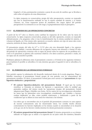 Psicología del Desarrollo


           longitud o el área, permanecían constantes a pesar de una serie de cambios que se llevaban a
           cabo sobre «el aspecto» de estas dimensiones.

           La típica respuesta no conservadora, propia del niño preoperatorio, consiste en responder
           que tras la transformación realizada no hay la misma cantidad de materia, o el mismo
           volumen, etc. Estas respuestas ponen de manifiesto dos rasgos típicos del período
           preoperatorio: la centración en un solo rasgo y la preponderancia hacia lo perceptivo.


2.2.2.2    EL PERIODO DE LAS OPERACIONES CONCRETAS

A partir de los 6/7 años se observa como cambian las respuestas de los niños ante las tareas de
conservación. La típica respuesta conservadora, propia ya del niño operatorio, consiste en responder
afirmativamente a las preguntas sobre si tras la transformación hay la misma cantidad de materia, o
volumen de líquido, etc. Este mismo niño operatorio ya resuelve además otro tipo de tareas tales como
seriación, inclusión de clases, clasificación, transitividad...

El pensamiento propio del niño de 6/7 a 11/12 años aún esta demasiado ligado a los aspectos
concretos de la realidad, y necesita «liberarse» de esa ligazón, hacerse más abstracto o formal. El niño
del período de operaciones concretas sólo es capaz de pensar sobre los aspectos de un problema tal y
como se le presentan; se plantea sólo cuestiones relativas a los datos concretos, presentes o reales, sin
ser capaz aún de concebir lo posible.

Podríamos plantear la diferencia entre el pensamiento concreto y el formal en los siguientes términos:
para el primero lo posible se subordina a lo real, mientras que para el segundo lo real se subordina a lo
posible.


2.2.3     EL PERIODO DE LAS OPERACIONES FORMALES

Este período supone la culminación del desarrollo intelectual dentro de la teoría piagetiana. Piaget e
Inhelder conectaron el pensamiento formal, propio de este período, con las características del
pensamiento científico. Es decir, el pensamiento formal para estos autores es el pensamiento de tipo
hipotético-deductivo y proposicional.

         El carácter hipotético-deductivo del pensamiento formal. Al igual que las teorías
          científicas se formulan en términos de hipótesis o suposiciones sobre la realidad que
          pretenden explicar, del mismo modo las operaciones propias del pensamiento formal
          adquieren para Piaget e Inhelder esta forma. Así los sujetos de sus investigaciones afrontaban
          las tareas que les planteaban estos investigadores considerando qué variables o factores
          estaban implicados en ellas, cómo podrían relacionarse, y deduciendo a partir de las
          condiciones que se daban en estas tareas las soluciones a las mismas.

           Los niños que se encontraban aún en el período del pensamiento concreto no eran capaces
           de razonar correctamente ante las mencionadas tareas. Les costaba mucho disociar
           correctamente los factores implicados en las mismas cuando se encontraban en la situación
           en la que uno de los factores variaba mientras los demás permanecían constantes.

         El carácter proposicional del pensamiento formal. El término proposición es un término
          utilizado en Lógica que se refiere a la expresión de un juicio entre dos términos, llamados



_______________________________________________________________________________________________
VgamS                                                                                    Pag.: 20
 