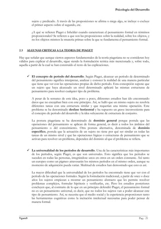 Psicología del Desarrollo


         sujeto y predicado. A través de las proposiciones se afirma o niega algo, se incluye o excluye
         el primer aspecto sobre el segundo, etc.

         ¿A qué se refieren Piaget e Inhelder cuando caracterizan el pensamiento formal en términos
         proposicionales? Se refieren a que son las proposiciones sobre la realidad, sobre los objetos, y
         no los objetos mismos la «materia prima» sobre la que se fundamenta el pensamiento formal.


2.3   ALGUNAS CRITICAS A LA TEORIA DE PIAGET

Hay que señalar que aunque ciertos aspectos fundamentales de la teoría piagetiana no se consideran hoy
válidos para explicar el desarrollo, sigue siendo la formulación teórica más mencionada y, sobre todo,
aquella a partir de la cual se han construido el resto de las explicaciones.


       El concepto de período del desarrollo. Según Piaget, alcanzar un período de determinado
        del pensamiento significa interpretar, analizar y conocer la realidad de una manera particular
        que tiene que ver con las operaciones propias de dicho período. Esta concepción supone que
        un sujeto que haya alcanzado un nivel determinado aplicará las mismas estructuras de
        pensamiento para resolver cualquier tipo de problema.

         A pesar de la sensatez de esta idea, poco a poco, diferentes estudios han ido encontrando
         datos que no encajaban bien con este principio. Así, se halló que un mismo sujeto no resolvía
         diferentes tareas con una estructura similar y que requerían una misma operación. Este
         problema se ha denominado desfase horizontal y ha supuesto un grave inconveniente para
         el concepto de período del desarrollo y la idea subyacente de estructura de conjunto.

         La postura piagetiana se ha denominado de dominio general porque postula que las
         operaciones del pensamiento se aplican de forma general, es decir a todos los ámbitos del
         pensamiento o del conocimiento. Otra postura alternativa, denominada de dominio
         específico, postula que la actuación de un sujeto no tiene por qué ser similar en todas las
         tareas de un mismo nivel y que las operaciones lógicas o estructuras de pensamiento que se
         activan para resolver un problema, dependen del dominio al que el problema se refiera.


       La universalidad de los períodos de desarrollo. Una de las características más importantes
        de los períodos, según Piaget, es que son universales. Esto significa que los períodos se
        suceden en todas las personas, integrándose unos en otros en un orden constante. Así tanto
        un europeo como un pigmeo atravesarán los mismos períodos en el mismo orden, aunque su
        momento de adquisición pueda variar. Multitud de estudios han demostrado que esto es así.

         La mayor dificultad que la universalidad de los períodos ha encontrado tiene que ver con el
         período de las operaciones formales. Según la formulación tradicional, a partir de once o doce
         años los sujetos empiezan a mostrar un pensamiento abstracto que les permite resolver
         problemas complejos, formular hipótesis y verificarlas, etc. Pero los estudios posteriores
         concluyen que, al contrario de lo que en un principio defendió Piaget, el pensamiento formal
         no es un pensamiento universal, es decir, que no todos los sujetos van a poder alcanzar este
         tipo de pensamiento. Así, se necesita que el medio social y la experiencia proporcionen tanto
         las herramientas cognitivas como la incitación intelectual necesarias para poder pensar de
         manera formal.



_______________________________________________________________________________________________
VgamS                                                                                    Pag.: 21
 