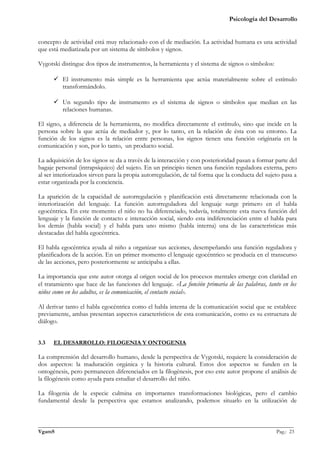 Psicología del Desarrollo


concepto de actividad está muy relacionado con el de mediación. La actividad humana es una actividad
que está mediatizada por un sistema de símbolos y signos.

Vygotski distingue dos tipos de instrumentos, la herramienta y el sistema de signos o símbolos:

       El instrumento más simple es la herramienta que actúa materialmente sobre el estímulo
        transformándolo.

       Un segundo tipo de instrumento es el sistema de signos o símbolos que median en las
        relaciones humanas.

El signo, a diferencia de la herramienta, no modifica directamente el estímulo, sino que incide en la
persona sobre la que actúa de mediador y, por lo tanto, en la relación de ésta con su entorno. La
función de los signos es la relación entre personas, los signos tienen una función originaria en la
comunicación y son, por lo tanto, un producto social.

La adquisición de los signos se da a través de la interacción y con posterioridad pasan a formar parte del
bagaje personal (intrapsíquico) del sujeto. En un principio tienen una función reguladora externa, pero
al ser interiorizados sirven para la propia autorregulación, de tal forma que la conducta del sujeto pasa a
estar organizada por la conciencia.

La aparición de la capacidad de autorregulación y planificación está directamente relacionada con la
interiorización del lenguaje. La función autorreguladora del lenguaje surge primero en el habla
egocéntrica. En este momento el niño no ha diferenciado, todavía, totalmente esta nueva función del
lenguaje y la función de contacto e interacción social, siendo esta indiferenciación entre el habla para
los demás (habla social) y el habla para uno mismo (habla interna) una de las características más
destacadas del habla egocéntrica.

El habla egocéntrica ayuda al niño a organizar sus acciones, desempeñando una función reguladora y
planificadora de la acción. En un primer momento el lenguaje egocéntrico se producía en el transcurso
de las acciones, pero posteriormente se anticipaba a ellas.

La importancia que este autor otorga al origen social de los procesos mentales emerge con claridad en
el tratamiento que hace de las funciones del lenguaje. «La función primaria de las palabras, tanto en los
niños como en los adultos, es la comunicación, el contacto social».

Al derivar tanto el habla egocéntrica como el habla interna de la comunicación social que se establece
previamente, ambas presentan aspectos característicos de esta comunicación, como es su estructura de
diálogo.


3.3    EL DESARROLLO: FILOGENIA Y ONTOGENIA

La comprensión del desarrollo humano, desde la perspectiva de Vygotski, requiere la consideración de
dos aspectos: la maduración orgánica y la historia cultural. Estos dos aspectos se funden en la
ontogénesis, pero permanecen diferenciados en la filogénesis, por eso este autor propone el análisis de
la filogénesis como ayuda para estudiar el desarrollo del niño.

La filogenia de la especie culmina en importantes transformaciones biológicas, pero el cambio
fundamental desde la perspectiva que estamos analizando, podemos situarlo en la utilización de


_______________________________________________________________________________________________
VgamS                                                                                    Pag.: 23
 