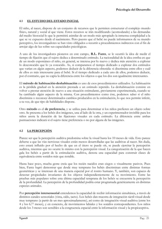 Psicología del Desarrollo


4.1   EL ESTUDIO DEL ESTADO INICIAL

El niño, al nacer, dispone de un conjunto de recursos que le permiten estructurar el complejo mundo
físico, natural y social al que viene. Estos recursos se irán modificando (acomodando) a las demandas
del medio biosocial lo que le permitirá asimilar de un modo más apropiado la inmensa complejidad a la
que se ve expuesto desde el nacimiento. Pero puesto que el bebé no puede informarnos de su mundo
perceptivo, los investigadores se han visto obligados a recurrir a procedimientos indirectos con el fin de
arrojar algo de luz sobre sus capacidades psicológicas.

A uno de los investigadores pioneros en este campo, R.L. Fantz, se le ocurrió la idea de medir el
tiempo de fijación que el sujeto dedica a determinado estímulo. La racionalidad de la idea estriba en que
de un modo espontáneo el niño, en general, se interesa por lo nuevo y dedica más atención a explorar
lo desconocido que lo ya conocido. As, si comparamos el tiempo dedicado a explorar dos estímulos
que varían en algún aspecto, podemos deducir de la diferencia obtenida: si discrimina entre ellos y cuál
de ellos es más interesante para el bebé. Si el tiempo dedicado a cada uno de ellos, podemos deducir,
por el contrario, que no capta la diferencia entre los objetos o que los dos son igualmente interesantes.

El método de habituación-deshabituación es uno de esos procedimientos utilizados. La habituación
es la pérdida gradual en la atención prestada a un estimulo repetido. La deshabituación consiste en
volver a prestar atención de nuevo a una situación estimulante, previamente experimentada, cuando se
ha cambiado algún aspecto de la misma. Con procedimientos como éste, podemos saber si el niño
discrimina o reconoce determinados cambios producidos en la estimulación, lo que nos permite inferir,
a su vez, de que tipo de habilidades dispone.

Otro método es el de preferencia, y se utiliza para determinar si los niños prefieren un objeto sobre
otro. Se presenta a los bebés dos imágenes, una al lado de la otra, y un experimentador invisible para los
niños anota la duración de las fijaciones visuales en cada estímulo. La diferencia entre ambas
puntuaciones indicará si el sujeto tiene preferencia o no por alguna de las imágenes.


4.2   LA PERCEPCIÓN

Parece ser que la percepción auditiva predomina sobre la visual hasta los 10 meses de vida. Esto parece
deberse a que las vías nerviosas visuales están menos desarrolladas que las auditivas al nacer. Sin duda,
esto estará influido por el hecho de que en el útero se puede oír, se puede ejercitar la percepción
auditiva, mientras que no ocurre lo mismo con la percepción visual. La categorización de la que hacen
gala los bebés a partir de la estimulación auditiva, denota una capacidad para construir clases de
equivalencia entre sonidos más que notable.

Hasta hace poco, mucha gente creía que los recién nacidos eran ciegos o visualmente pasivos. Pues
bien, Fantz logró demostrar que desde muy temprano los bebés discriminan entre distintas formas
geométricas y se interesan de una manera especial por el rostro humano. Y, también, son capaces de
detectar propiedades invariantes de los objetos independientemente de su movimiento. Entre las
pruebas más populares sobre esta última capacidad temprana de los bebés se encuentra la percepción
de la profundidad. La percepción de la profundidad podría estar programada genéticamente en distintas
especies animales.

Por percepción intersensorial entendemos la capacidad de recibir información simultánea, a través de
distintos canales sensoriales (vista, oído, tacto). Los bebés dan muestra de integración táctil-visual desde
muy temprano (a partir de un mes aproximadamente), así como de integración visual-auditiva (entre los
4 y los 6/7 meses), y en concreto, de movimientos labiales y los sonidos correspondientes. Los niños
desde los 3 meses son sensibles a la congruencia espacial entre la información visual y la propioceptiva.

_______________________________________________________________________________________________
VgamS                                                                                    Pag.: 25
 