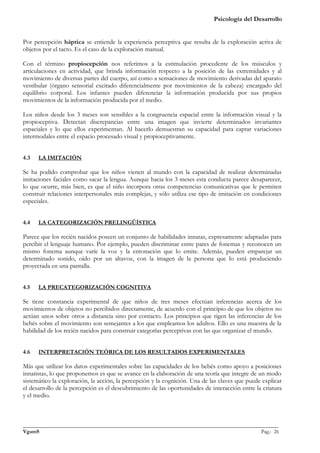 Psicología del Desarrollo


Por percepción háptica se entiende la experiencia perceptiva que resulta de la exploración activa de
objetos por el tacto. Es el caso de la exploración manual.

Con el término propiocepción nos referimos a la estimulación procedente de los músculos y
articulaciones en actividad, que brinda información respecto a la posición de las extremidades y al
movimiento de diversas partes del cuerpo, así como a sensaciones de movimiento derivadas del aparato
vestibular (órgano sensorial excitado diferencialmente por movimientos de la cabeza) encargado del
equilibrio corporal. Los infantes pueden diferenciar la información producida por sus propios
movimientos de la información producida por el medio.

Los niños desde los 3 meses son sensibles a la congruencia espacial entre la información visual y la
propioceptiva. Detectan discrepancias entre una imagen que invierte determinados invariantes
espaciales y lo que ellos experimentan. Al hacerlo demuestran su capacidad para captar variaciones
intermodales entre el espacio procesado visual y propioceptivamente.


4.3   LA IMITACIÓN

Se ha podido comprobar que los niños vienen al mundo con la capacidad de realizar determinadas
imitaciones faciales como sacar la lengua. Aunque hacia los 3 meses esta conducta parece desaparecer,
lo que ocurre, más bien, es que el niño incorpora otras competencias comunicativas que le permiten
construir relaciones interpersonales más complejas, y sólo utiliza ese tipo de imitación en condiciones
especiales.


4.4   LA CATEGORIZACIÓN PRELINGÜÍSTICA

Parece que los recién nacidos poseen un conjunto de habilidades innatas, expresamente adaptadas para
percibir el lenguaje humano. Por ejemplo, pueden discriminar entre pares de fonemas y reconocen un
mismo fonema aunque varíe la voz y la entonación que lo emite. Además, pueden emparejar un
determinado sonido, oído por un altavoz, con la imagen de la persona que lo está produciendo
proyectada en una pantalla.


4.5   LA PRECATEGORIZACIÓN COGNITIVA

Se tiene constancia experimental de que niños de tres meses efectúan inferencias acerca de los
movimientos de objetos no percibidos directamente, de acuerdo con el principio de que los objetos no
actúan unos sobre otros a distancia sino por contacto. Los principios que rigen las inferencias de los
bebés sobre el movimiento son semejantes a los que empleamos los adultos. Ello es una muestra de la
habilidad de los recién nacidos para construir categorías perceptivas con las que organizar el mundo.


4.6   INTERPRETACIÓN TEÓRICA DE LOS RESULTADOS EXPERIMENTALES

Más que utilizar los datos experimentales sobre las capacidades de los bebés como apoyo a posiciones
innatistas, lo que proponemos es que se avance en la elaboración de una teoría que integre de un modo
sistemático la exploración, la acción, la percepción y la cognición. Una de las claves que puede explicar
el desarrollo de la percepción es el descubrimiento de las oportunidades de interacción entre la criatura
y el medio.



_______________________________________________________________________________________________
VgamS                                                                                    Pag.: 26
 