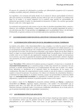 Psicología del Desarrollo


El proceso de extracción de información se produce por diferenciación progresiva de la estructura
compleja, escondida, relacional y dinámica del mundo.

Las superficies y las sustancias del medio donde vive la criatura le ofrecen oportunidades de diversos
tipos para ejercitar sus actividades, dándole una base sobre la que vivir en el mundo. La conducta tiene
lugar en un medio, y el control adaptativo de la conducta exige percibir las oportunidades de
interacción que permite el medio. La oportunidad de interacción se refiere a las acciones que pueden
llevarse a cabo con o sobre alguna cosa.

La conclusión más general que cabe extraer es que los niños no perciben propiedades físicas, externas y
objetivas, sino cualidades, propiedades o rasgos relacionados con sus propias capacidades de acción, o
sea, relevantes para ellos. Lo que perciben son relaciones entre sus propiedades físicas y las del medio.
El desarrollo, en general, comienza con la actividad exploratoria espontánea del neonato.


4.7     LAS HABILIDADES COMUNICATIVAS, AFECTIVAS Y SOCIALES DEL RECIÉN NACIDO


4.7.1    LA INTERACCIÓN NIÑO-ADULTO EN EL DESARROLLO SOCIAL TEMPRANO

La relación entre adulto y niño (intersubjetividad) es muy compleja y no todos los autores la explican
del mismo modo. En la actualidad los estudios se centran en la perspectiva de la díada interactiva y no
en una perspectiva unidireccional que sólo considera la influencia del comportamiento de los padres en
las reacciones de los hijos. Hay dos posturas enfrentadas a este respecto. Según una de ellas la díada es,
desde su origen, un sistema regido por la intersubjetividad. Desde esta perspectiva, el recién nacido se
concibe como un ser dotado de una organización incipiente que le permite regular sus interacciones
con el entorno y que tiene la capacidad de transferir y percibir estados emocionales y afectivos. Según la
otra orientación, el sistema alcanza esta intersubjetividad de forma progresiva en contacto con el medio
social.

Según Trevarthen (1982), defensor de la primera postura, el segundo y el tercer mes es el período de
intersubjetividad primaria que se caracteriza porque el bebé tiene intención de comunicar. En este
momento se pueden detectar diferencias en el comportamiento del niño ante la madre y los objetos.
Estas diferencias se manifiestan en al expresión facial, los movimientos de las manos y las
vocalizaciones. Dos tipos de comportamientos: acción, cuando se trata de los objetos, y comunicación,
cuando se trata de las personas. Las personas y los objetos son dominios de conocimiento distintos y
evolucionan de forma distinta en un primer momento, aunque con posterioridad se relacionan dando
lugar a la intersubjetividad secundaria. La capacidad de coordinar personas y objetos es de gran
importancia y a partir de este momento se producen grandes avances en los sujetos.

Los adultos a través de los formatos de interacción (término definido por Garvey y ampliamente
desarrollado por Bruner), organizan, regulan, estructuran y dan sentido a los intercambios que se
producen entre ellos y los niños. De este modo los niños se van incorporando al mundo social de
relaciones humanas, asimilando reglas y convenciones establecidas culturalmente, de un modo activo lo
que les permite desarrollar todas sus capacidades comunicativas.


4.7.2    LOS PRIMEROS VÍNCULOS AFECTIVOS

Los defensores de la teoría del apego opinan que los niños al nacer, al igual que otras especies, cuentan
con mecanismos innatos que les permiten buscar el contacto y la proximidad afectiva y social,
principalmente de sus cuidadores. Sobre estos lazos, no por primitivos menos importantes, se

_______________________________________________________________________________________________
VgamS                                                                                    Pag.: 27
 