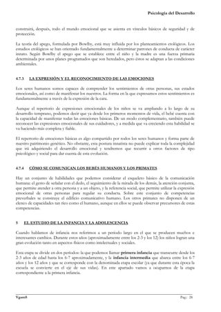 Psicología del Desarrollo


construirá, después, todo el mundo emocional que se asienta en vínculos básicos de seguridad y de
protección.

La teoría del apego, formulada por Bowlby, está muy influida por los planteamientos etológicos. Los
estudios etológicos se han orientado fundamentalmente a determinar patrones de conducta de carácter
innato. Según Bowlby el apego que se establece entre el niño y la madre es una fuerza primaria
determinada por unos planes programados que son heredados, pero éstos se adaptan a las condiciones
ambientales.


4.7.3     LA EXPRESIÓN Y EL RECONOCIMIENTO DE LAS EMOCIONES

Los seres humanos somos capaces de comprender los sentimientos de otras personas, sus estados
emocionales, así como de manifestar los nuestros. La forma en la que expresamos estos sentimientos es
fundamentalmente a través de la expresión de la cara.

Aunque el repertorio de expresiones emocionales de los niños se va ampliando a lo largo de su
desarrollo temprano, podemos decir que ya desde los primeros momentos de vida, el bebé cuenta con
la capacidad de manifestar todas las emociones básicas. De un modo complementario, también puede
reconocer las expresiones emocionales de sus cuidadores, y a medida que va creciendo esta habilidad se
va haciendo más completa y fiable.

El repertorio de emociones básicas es algo compartido por todos los seres humanos y forma parte de
nuestro patrimonio genético. No obstante, esta postura innatista no puede explicar toda la complejidad
que irá adquiriendo el desarrollo emocional y tendremos que recurrir a otros factores de tipo
psicológico y social para dar cuenta de esta evolución.


4.7.4     CÓMO SE COMUNICAN LOS BEBÉS HUMANOS Y LOS PRIMATES

Hay un conjunto de habilidades que podemos considerar el esqueleto básico de la comunicación
humana: el gesto de señalar con el dedo, el seguimiento de la mirada de los demás, la atención conjunta,
que permite atender a otra persona y a un objeto, y la referencia social, que permite utilizar la expresión
emocional de otras personas para regular su conducta. Sobre este conjunto de competencias
preverbales se construye el edificio comunicativo humano. Los otros primates no disponen de un
elenco de capacidades tan rico como el humano, aunque en ellos se puede observar precursores de estas
competencias.


5       EL ESTUDIO DE LA INFANCIA Y LA ADOLESCENCIA

Cuando hablamos de infancia nos referimos a un período largo en el que se producen muchos e
interesantes cambios. Durante estos años (aproximadamente entre los 2-3 y los 12) los niños logran una
gran evolución tanto en aspectos físicos como intelectuales y sociales.

Esta etapa se divide en dos períodos: la que podemos llamar primera infancia que transcurre desde los
2-3 años de edad hasta los 6-7 aproximadamente, y la infancia intermedia que abarca entre los 6-7
años y los 12 años y que se corresponde con la denominada etapa escolar (ya que durante esta época la
escuela se convierte en el eje de sus vidas). En este apartado vamos a ocuparnos de la etapa
correspondiente a la primera infancia.



_______________________________________________________________________________________________
VgamS                                                                                    Pag.: 28
 