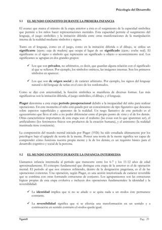 Psicología del Desarrollo


5.1   EL MUNDO COGNITIVO DURANTE LA PRIMERA INFANCIA

El avance que marca el tránsito de la etapa anterior a ésta es el surgimiento de la capacidad simbólica
que permite a los niños hacer representaciones mentales. Esta capacidad permite el surgimiento del
lenguaje, el juego simbólico y la imitación diferida entre otras manifestaciones de la manipulación
interna de la realidad mediante símbolos y signos.

Tanto en el lenguaje, como en el juego, como en la imitación diferida o el dibujo, se utiliza un
significante (ejem.: caja de madera) que ocupa el lugar de un significado (ejem.: coche real). El
significante es el signo o símbolo que representa un significado u objeto o acontecimiento real. Los
significantes se agrupan en dos grandes grupos:

       Los que son privados, no arbitrarios, es decir, que guardan alguna relación con el significado
        al que se refieren. Por ejemplo, los símbolos oníricos, las imágenes internas. Son los primeros
        símbolos en aparecer.

       Los que son de origen social y de carácter arbitrario. Por ejemplo, los signos del lenguaje
        natural o del lenguaje de señas en el caso de los sordomudos.

Como se dijo con anterioridad, la función simbólica se manifiesta de diversas formas. Las más
significativas son la imitación diferida, el juego simbólico, el dibujo, y el lenguaje.

Piaget denomina a esta etapa período preoperacional debido a la incapacidad del niño para realizar
operaciones. En este momento el niño está guiado por un conocimiento de tipo figurativo que descansa
sobre aspectos superficiales y aparentes de la realidad. Un rasgo llamativo de este período es el
egocentrismo que lleva al niño a no poder diferenciar entre el propio punto de vista y el de los demás.
Otras características importantes de esta etapa son: el realismo (las cosas son lo que aparentan ser), el
artificialismo (los fenómenos físicos son productos de la creación humana), y el animismo (la realidad
inanimada tiene conciencia).

La comprensión del mundo mental iniciada por Piaget (1926) ha sido estudiada últimamente por los
psicólogos bajo el epígrafe de teoría de la mente. Poseer una teoría de la mente significa ser capaz de
comprender cómo funciona nuestra propia mente y la de los demás; es un requisito básico para el
desarrollo cognitivo y social de la persona.


5.2   EL MUNDO COGNITIVO DURANTE LA INFANCIA INTERMEDIA

Llamamos infancia intermedia al período que transcurre entre los 6-7 y los 11-12 años de edad
aproximadamente. El concepto fundamental que distingue esta etapa de la anterior es el de operación
mental. El período al que nos estamos refiriendo, dentro de la designación piagetiana, es el de las
operaciones concretas. Una operación, según Piaget, es una acción interiorizada de carácter reversible
que se combina con otras formando estructuras de conjunto. Los agrupamientos son las estructuras
lógicas propias de esta etapa evolutiva e incluyen dos operaciones fundamentales: la identidad y la
reversibilidad:

       La identidad implica que si no se añade o se quita nada a un «todo» éste permanece
        constante.

       La reversibilidad significa que si se efectúa una transformación en un sentido y a
        continuación en sentido contrario el «todo» queda igual.

_______________________________________________________________________________________________
VgamS                                                                                    Pag.: 29
 