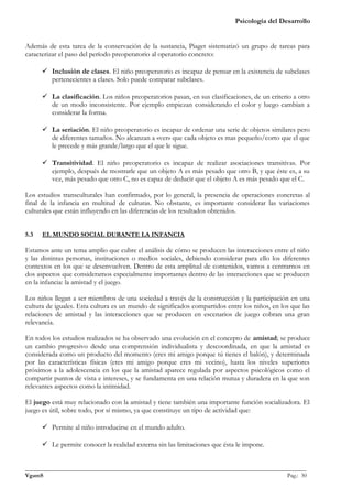 Psicología del Desarrollo


Además de esta tarea de la conservación de la sustancia, Piaget sistematizó un grupo de tareas para
caracterizar el paso del período preoperatorio al operatorio concreto:

       Inclusión de clases. El niño preoperatorio es incapaz de pensar en la existencia de subclases
        pertenecientes a clases. Solo puede comparar subclases.

       La clasificación. Los niños preoperatorios pasan, en sus clasificaciones, de un criterio a otro
        de un modo inconsistente. Por ejemplo empiezan considerando el color y luego cambian a
        considerar la forma.

       La seriación. El niño preoperatorio es incapaz de ordenar una serie de objetos similares pero
        de diferentes tamaños. No alcanzan a «ver» que cada objeto es mas pequeño/corto que el que
        le precede y más grande/largo que el que le sigue.

       Transitividad. El niño preoperatorio es incapaz de realizar asociaciones transitivas. Por
        ejemplo, después de mostrarle que un objeto A es más pesado que otro B, y que éste es, a su
        vez, más pesado que otro C, no es capaz de deducir que el objeto A es más pesado que el C.

Los estudios transculturales han confirmado, por lo general, la presencia de operaciones concretas al
final de la infancia en multitud de culturas. No obstante, es importante considerar las variaciones
culturales que están influyendo en las diferencias de los resultados obtenidos.


5.3   EL MUNDO SOCIAL DURANTE LA INFANCIA

Estamos ante un tema amplio que cubre el análisis de cómo se producen las interacciones entre el niño
y las distintas personas, instituciones o medios sociales, debiendo considerar para ello los diferentes
contextos en los que se desenvuelven. Dentro de esta amplitud de contenidos, vamos a centrarnos en
dos aspectos que consideramos especialmente importantes dentro de las interacciones que se producen
en la infancia: la amistad y el juego.

Los niños llegan a ser miembros de una sociedad a través de la construcción y la participación en una
cultura de iguales. Esta cultura es un mundo de significados compartidos entre los niños, en los que las
relaciones de amistad y las interacciones que se producen en escenarios de juego cobran una gran
relevancia.

En todos los estudios realizados se ha observado una evolución en el concepto de amistad; se produce
un cambio progresivo desde una comprensión individualista y descoordinada, en que la amistad es
considerada como un producto del momento (eres mi amigo porque tú tienes el balón), y determinada
por las características físicas (eres mi amigo porque eres mi vecino), hasta los niveles superiores
próximos a la adolescencia en los que la amistad aparece regulada por aspectos psicológicos como el
compartir puntos de vista e intereses, y se fundamenta en una relación mutua y duradera en la que son
relevantes aspectos como la intimidad.

El juego está muy relacionado con la amistad y tiene también una importante función socializadora. El
juego es útil, sobre todo, por sí mismo, ya que constituye un tipo de actividad que:

       Permite al niño introducirse en el mundo adulto.

       Le permite conocer la realidad externa sin las limitaciones que ésta le impone.


_______________________________________________________________________________________________
VgamS                                                                                    Pag.: 30
 