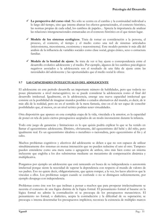 Psicología del Desarrollo


       La perspectiva del curso vital. No sólo se centra en el cambio y la continuidad individual a
        lo largo del tiempo, sino que intenta abarcar los efectos generacionales, el contexto histórico,
        las normas propias de cada edad, los cambios de papeles... Aprecia la importancia de analizar
        las relaciones intergeneracionales enmarcadas en el contexto histórico en el que tienen lugar.

       Modelo de los sistemas ecológicos. Trata de tomar en consideración a la persona, el
        proceso, el contexto, el tiempo y el medio como una red de sistemas articulados
        (microsistema, mesosistema, exosistema y macrosistema). Este modelo permite ir más allá del
        análisis de la influencia de variables sociales como clase social, grupo étnico, sexo o estructura
        familiar.

       Modelo de la bondad de ajuste. Se trata de ver si hay ajuste o correspondencia entre el
        desarrollo evolutivo adolescente y el medio. Por ejemplo, algunos de los cambios psicológicos
        negativos asociados a la adolescencia son el resultado de una falta de ajuste entre las
        necesidades del adolescente y las oportunidades que el medio social le ofrece.


5.7   LAS CAPACIDADES INTELECTUALES DEL ADOLESCENTE

El adolescente en este período desarrolla un importante número de habilidades, pero que todavía no
posee plenamente a nivel metacognitivo; no se puede considerar la adolescencia como el final del
desarrollo intelectual. Igualmente, en la adolescencia, emerge una nueva capacidad intelectual que
consiste en la posibilidad de imaginar mundos posibles o estados alternativos del mundo, es decir, de ir
más allá de la realidad, pero no en el sentido de la mera fantasía, sino en el de ser capaz de concebir
posibilidades que, al menos, en un nivel teórico podrían tener virtualidades.

Otra disposición que aparece en esta compleja etapa de la vida, vinculada a la anterior, es la capacidad
de poner en tela de juicio ciertos presupuestos aceptados de un modo inconsciente durante la infancia.

Todo este juego de ganancias y limitaciones es lo que quizás podría explicar lo que se ha venido en
llamar el egocentrismo adolescente. Distinto, obviamente, del egocentrismo del bebé y del niño, pero
igualmente real. Es un egocentrismo idealista o metafísico o racionalista, pero egocentrismo al fin y al
cabo.

Muchos problemas cognitivos y afectivos del adolescente se deben a que no son capaces de utilizar
simultáneamente dos sistemas en mutua interacción que no pueden reducirse el uno al otro. Tampoco
pueden entenderse como una mera suma o agregación de ambos, sino más bien como un sistema
incluyente que engloba a los dos subsistemas mediante un mecanismo de compensación dinámica y
multiplicativa.

Pongamos por ejemplo un adolescente que está tanteando en busca de su independencia o autonomía
intelectual porque siente la necesidad de superar la dependencia con respecto al mundo de valores de
sus padres. Eso no quiere decir, obligatoriamente, que quiera romper, a la vez, los lazos afectivos que le
vinculan a ellos. Los problemas surgen cuando se confunde o no se distinguen suficientemente, por
ejemplo desapego con independencia.

Problemas como éste son los que inclinan a pensar a muchos que para prosperar intelectualmente se
necesita el concurso de una lógica distinta de la lógica formal. El pensamiento formal al basarse en la
lógica formal no admite la contradicción ni se preocupa de los presupuestos metateóricos. El
pensamiento no formal, o dialéctico, acepta la contradicción y la dificultad de su superación; se
preocupa o intenta desentrañar los presupuestos implícitos; reconoce la existencia de múltiples marcos

_______________________________________________________________________________________________
VgamS                                                                                    Pag.: 33
 