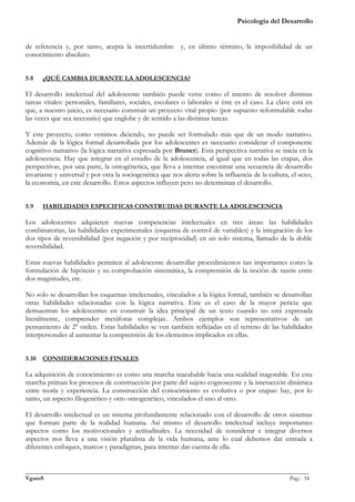 Psicología del Desarrollo


de referencia y, por tanto, acepta la incertidumbre y, en último término, la imposibilidad de un
conocimiento absoluto.


5.8    ¿QUÉ CAMBIA DURANTE LA ADOLESCENCIA?

El desarrollo intelectual del adolescente también puede verse como el intento de resolver distintas
tareas vitales: personales, familiares, sociales, escolares o laborales si éste es el caso. La clave está en
que, a nuestro juicio, es necesario construir un proyecto vital propio (por supuesto reformulable todas
las veces que sea necesario) que englobe y de sentido a las distintas tareas.

Y este proyecto, como venimos diciendo, no puede ser formulado más que de un modo narrativo.
Además de la lógica formal desarrollada por los adolescentes es necesario considerar el componente
cognitivo narrativo (la lógica narrativa expresada por Bruner). Esta perspectiva narrativa se inicia en la
adolescencia. Hay que integrar en el estudio de la adolescencia, al igual que en todas las etapas, dos
perspectivas, por una parte, la ontogénetica, que lleva a intentar encontrar una secuencia de desarrollo
invariante y universal y por otra la sociogenética que nos alerta sobre la influencia de la cultura, el sexo,
la economía, en este desarrollo. Estos aspectos influyen pero no determinan el desarrollo.


5.9    HABILIDADES ESPECIFICAS CONSTRUIDAS DURANTE LA ADOLESCENCIA

Los adolescentes adquieren nuevas competencias intelectuales en tres áreas: las habilidades
combinatorias, las habilidades experimentales (esquema de control de variables) y la integración de los
dos tipos de reversibilidad (por negación y por reciprocidad) en un solo sistema, llamado de la doble
reversibilidad.

Estas nuevas habilidades permiten al adolescente desarrollar procedimientos tan importantes como la
formulación de hipótesis y su comprobación sistemática, la comprensión de la noción de razón entre
dos magnitudes, etc.

No solo se desarrollan los esquemas intelectuales, vinculados a la lógica formal, también se desarrollan
otras habilidades relacionadas con la lógica narrativa. Este es el caso de la mayor pericia que
demuestran los adolescentes en construir la idea principal de un texto cuando no está expresada
literalmente, comprender metáforas complejas. Ambos ejemplos son representativos de un
pensamiento de 2º orden. Estas habilidades se ven también reflejadas en el terreno de las habilidades
interpersonales al aumentar la comprensión de los elementos implicados en ellas.


5.10   CONSIDERACIONES FINALES

La adquisición de conocimiento es como una marcha inacabable hacia una realidad inagotable. En esta
marcha priman los procesos de construcción por parte del sujeto cognoscente y la interacción dinámica
entre teoría y experiencia. La construcción del conocimiento es evolutiva o por etapas: hay, por lo
tanto, un aspecto filogenético y otro ontogenético, vinculados el uno al otro.

El desarrollo intelectual es un sistema profundamente relacionado con el desarrollo de otros sistemas
que forman parte de la realidad humana. Así mismo el desarrollo intelectual incluye importantes
aspectos como los motivocionales y actitudinales. La necesidad de considerar e integrar diversos
aspectos nos lleva a una visión pluralista de la vida humana, ante lo cual debemos dar entrada a
diferentes enfoques, marcos y paradigmas, para intentar dar cuenta de ella.


_______________________________________________________________________________________________
VgamS                                                                                    Pag.: 34
 