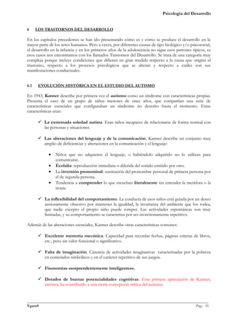 Psicología del Desarrollo


6     LOS TRASTORNOS DEL DESARROLLO

En los capítulos precedentes se han ido presentando cómo es y cómo se produce el desarrollo en la
mayor parte de los seres humanos. Pero a veces, por diferentes causas de tipo biológico y/o psicosocial,
el desarrollo en la infancia y en los primeros años de la adolescencia no sigue esos patrones típicos, es
esos casos nos encontramos con los llamados Trastornos del Desarrollo. Se trata de una categoría muy
compleja porque incluye condiciones que difieren en gran medida respecto a la causa que origina el
trastorno, respecto a los procesos psicológicos que se alteran y respecto a cuáles son sus
manifestaciones conductuales.


6.1    EVOLUCIÓN HISTÓRICA EN EL ESTUDIO DEL AUTISMO

En 1943, Kanner describe por primera vez el autismo como un síndrome con características propias.
Presenta el caso de un grupo de niños menores de once años, que compartían una serie de
características esenciales que configuraban un síndrome no descrito hasta el momento. Estas
características eran:

       La extremada soledad autista. Eran niños incapaces de relacionarse de forma normal con
        las personas y situaciones.

       Las alteraciones del lenguaje y de la comunicación. Kanner describe un conjunto muy
        amplio de deficiencias y alteraciones en la comunicación y el lenguaje:

            •   Niños que no adquieren el lenguaje, o habiéndolo adquirido no lo utilizan para
                comunicarse.
            •   Ecolalia: reproducción inmediata o diferida del sonido emitido por otro.
            •   La inversión pronominal: sustitución del pronombre personal de primera persona por
                el de segunda persona.
            •   Tendencia a comprender lo que escuchan literalmente sin entender la metáfora o la
                ironía

       La inflexibilidad del comportamiento. La conducta de esos niños está guiada por un deseo
        ansiosamente obsesivo por mantener la igualdad, la invarianza del ambiente que los rodea,
        que nadie excepto el propio niño puede romper. Las actividades espontáneas son muy
        limitadas, y su comportamiento se caracteriza por ser monótonamente repetitivo.

Además de las alteraciones esenciales, Kanner describe otras características comunes:

       Excelente memoria mecánica. Capacidad para recordar fechas, páginas enteras de libros,
        etc., pero sin valor funcional o significativo.

       Falta de imaginación. Carencia de actividades imaginativas caracterizadas por la pobreza
        en contenidos simbólicos y en el carácter repetitivo de sus juegos.

       Fisonomías «sorprendentemente inteligentes».

       Dotados de buenas potencialidades cognitivas. Esta primera apreciación de Kanner,
        errónea, ha contribuido a una cierta concepción mítica del autismo.


_______________________________________________________________________________________________
VgamS                                                                                    Pag.: 35
 