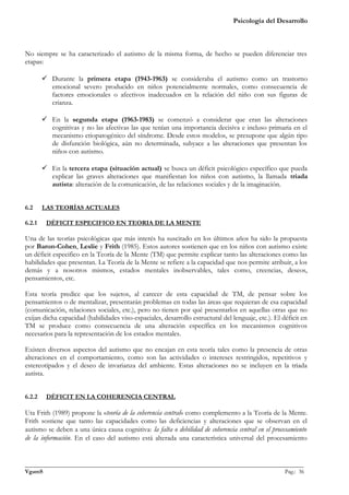 Psicología del Desarrollo



No siempre se ha caracterizado el autismo de la misma forma, de hecho se pueden diferenciar tres
etapas:

         Durante la primera etapa (1943-1963) se consideraba el autismo como un trastorno
          emocional severo producido en niños potencialmente normales, como consecuencia de
          factores emocionales o afectivos inadecuados en la relación del niño con sus figuras de
          crianza.

         En la segunda etapa (1963-1983) se comenzó a considerar que eran las alteraciones
          cognitivas y no las afectivas las que tenían una importancia decisiva e incluso primaria en el
          mecanismo etiopatogénico del síndrome. Desde estos modelos, se presupone que algún tipo
          de disfunción biológica, aún no determinada, subyace a las alteraciones que presentan los
          niños con autismo.

         En la tercera etapa (situación actual) se busca un déficit psicológico específico que pueda
          explicar las graves alteraciones que manifiestan los niños con autismo, la llamada triada
          autista: alteración de la comunicación, de las relaciones sociales y de la imaginación.


6.2     LAS TEORÍAS ACTUALES

6.2.1    DÉFICIT ESPECIFICO EN TEORIA DE LA MENTE

Una de las teorías psicológicas que más interés ha suscitado en los últimos años ha sido la propuesta
por Baron-Cohen, Leslie y Frith (1985). Estos autores sostienen que en los niños con autismo existe
un déficit especifico en la Teoría de la Mente (TM) que permite explicar tanto las alteraciones como las
habilidades que presentan. La Teoría de la Mente se refiere a la capacidad que nos permite atribuir, a los
demás y a nosotros mismos, estados mentales inobservables, tales como, creencias, deseos,
pensamientos, etc.

Esta teoría predice que los sujetos, al carecer de esta capacidad de TM, de pensar sobre los
pensamientos o de mentalizar, presentarán problemas en todas las áreas que requieran de esa capacidad
(comunicación, relaciones sociales, etc.), pero no tienen por qué presentarlos en aquellas otras que no
exijan dicha capacidad (habilidades viso-espaciales, desarrollo estructural del lenguaje, etc.). El déficit en
TM se produce como consecuencia de una alteración específica en los mecanismos cognitivos
necesarios para la representación de los estados mentales.

Existen diversos aspectos del autismo que no encajan en esta teoría tales como la presencia de otras
alteraciones en el comportamiento, como son las actividades o intereses restringidos, repetitivos y
estereotipados y el deseo de invarianza del ambiente. Estas alteraciones no se incluyen en la triada
autista.


6.2.2    DÉFICIT EN LA COHERENCIA CENTRAL

Uta Frith (1989) propone la «teoría de la coherencia central» como complemento a la Teoría de la Mente.
Frith sostiene que tanto las capacidades como las deficiencias y alteraciones que se observan en el
autismo se deben a una única causa cognitiva: la falta o debilidad de coherencia central en el procesamiento
de la información. En el caso del autismo está alterada una característica universal del procesamiento


_______________________________________________________________________________________________
VgamS                                                                                    Pag.: 36
 