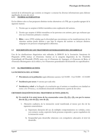 Psicología del Desarrollo


normal de la información que consiste en integrar o conectar las diversas informaciones para elaborar
significados de más alto nivel.
6.2.3    TEORÍAS ALTERNATIVAS

En los últimos años se han propuesto distintas teorías alternativas a la TM, que se pueden agrupar de la
siguiente manera:

        1. Teorías que no aceptan el déficit mentalista como explicación del autismo.

        2. Teorías que aceptan el déficit mentalista en las personas con autismo, pero que rechazan que
           éste sea el trastorno primario o nuclear.

        3. Klim y otros (1992) señalan que la diversidad que encontramos en las manifestaciones de los
           síntomas autistas puede deberse a que bajo la etiqueta del autismo se incluyan distintos
           subgrupos con procesos etiopatogénicos diferentes.


6.3     DESCRIPCIÓN DE LOS TRASTORNOS GENERALIZADOS DEL DESARROLLO

Una de las clasificaciones diagnósticas más utilizadas, la DSM-IV de la Asociación Americana de
Psiquiatría (1994) incluye al «Trastorno Autista» en la categoría diagnóstica de los Trastornos
Generalizados del Desarrollo (TGD), junto con el «Trastorno de Asperger», el «Trastorno de Rett», el
«Trastorno Desintegrativo de la niñez» y los «Trastornos generalizados del desarrollo no especificados».


6.3.1    EL TRASTORNO AUTISTA

LA INCIDENCIA DEL AUTISMO

         Prevalencia en la población según diferentes autores: 4,5/10.000 - 11,6/10.000 - 13/10.000

         Incidencia por sexos: 4 varones por cada niña

         Incidencia y edad: se ha llegado a la conclusión que el autismo se manifiesta con claridad en
          torno a los 18 meses, y su incidencia desciende notablemente a partir de dos años.

CRITERIOS DIAGNÓSTICOS DEL TRASTORNO AUTISTA (DSM-IV)

        A) Un total de 6 (o más) items de los enumerados como (1), (2) y (3), con por lo menos
           dos de (1), y uno de (2) y otro de (3).

              1. Alteración cualitativa de la interacción social manifestada al menos por dos de las
                 siguientes características:
                    a) Importante alteración del uso de múltiples comportamientos no verbales, como
                       son contacto ocular, expresión facial, posturas corporales y gestos reguladores de
                       la interacción social.
                    b) Incapacidad para desarrollar relaciones con compañeros adecuados al nivel de
                       desarrollo.



_______________________________________________________________________________________________
VgamS                                                                                    Pag.: 37
 