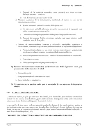 Psicología del Desarrollo


                   c) Ausencia de la tendencia espontánea para compartir con otras personas,
                      disfrutes, intereses y objetivos.
                   d) Falta de reciprocidad social o emocional.
             2. Alteración cualitativa de la comunicación, manifestada al menos por dos de las
                siguientes características:
                   a) Retraso o ausencia total del desarrollo del lenguaje oral.
                   b) En sujetos con un habla adecuada, alteración importante de la capacidad para
                      iniciar o mantener una conversación.
                   c) Utilización estereotipada y repetitiva del lenguaje o lenguaje idiosincrático.
                   d) Ausencia de juego de ficción espontáneo, variado, o de juego imitativo social
                      propio del nivel de desarrollo.

             3. Patrones de comportamiento, intereses y actividades restringidos, repetitivos y
                estereotipados, manifestados por lo menos mediante una de las siguientes características:
                   a) Preocupación absorbente por uno o más patrones estereotipados y restrictivos de
                      interés que resulta anormal, sea en su intensidad, sea en su objetivo.
                   b) Adhesión aparentemente inflexible a rutinas o rituales específicos no funcionales.
                   c) Estereotipos motoras.
                   d) Preocupación persistente por partes de objetos.

        B) Retraso o funcionamiento anormal en por lo menos una de las siguientes áreas, que
           aparece antes de los tres años de edad:

             1. Interacción social
             2. Lenguaje utilizado e la comunicación social
             3. Juego simbólico o imaginativo.

        C) El trastorno no se explica mejor por la presencia de un trastorno desintegrativo
           infantil.


6.3.2    EL TRASTORNO DE ASPERGER.

La alteración esencial, al igual que en el caso del autismo, es la incapacidad para mantener una relación
normal con los otros y con el entorno, pero existen notorias discrepancias entre ambos síndromes
relacionadas con el dominio del lenguaje y el desarrollo motor.

La aceptación de este nuevo síndrome permitió ampliar los límites de las manifestaciones autistas a
niveles de expresión menos graves y menos alterados. Para Uta Frith «el término síndrome de Asperger
tiende a reservarse a los pocos autistas casi normales, que poseen buenas capacidades intelectuales y
buen desarrollo del lenguaje» (1989).

CRITERIOS DIAGNÓSTICOS DEL DSM-IV PARA EL TRASTORNO DE ASPERGER.



_______________________________________________________________________________________________
VgamS                                                                                    Pag.: 38
 