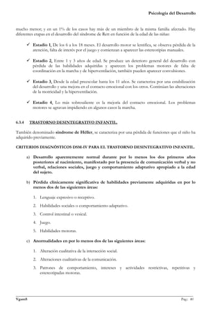Psicología del Desarrollo


mucho menor; y en un 1% de los casos hay más de un miembro de la misma familia afectado. Hay
diferentes etapas en el desarrollo del síndrome de Rett en función de la edad de las niñas:

         Estadio 1. De los 6 a los 18 meses. El desarrollo motor se lentifica, se observa pérdida de la
          atención, falta de interés por el juego y comienzan a aparecer las estereotipias manuales.

         Estadio 2. Entre 1 y 3 años de edad. Se produce un deterioro general del desarrollo con
          pérdida de las habilidades adquiridas y aparecen los problemas motores de falta de
          coordinación en la marcha y de hiperventilación, también pueden aparecer convulsiones.

         Estadio 3. Desde la edad preescolar hasta los 11 años. Se caracteriza por una estabilización
          del desarrollo y una mejora en el contacto emocional con los otros. Continúan las alteraciones
          de la motricidad y la hiperventilación.

         Estadio 4. Lo más sobresaliente es la mejoría del contacto emocional. Los problemas
          motores se agravan impidiendo en algunos casos la marcha.


6.3.4    TRASTORNO DESINTEGRATIVO INFANTIL.

También denominado síndrome de Héller, se caracteriza por una pérdida de funciones que el niño ha
adquirido previamente.

CRITERIOS DIAGNÓSTICOS DSM-IV PARA EL TRASTORNO DESINTEGRATIVO INFANTIL.

        a) Desarrollo aparentemente normal durante por lo menos los dos primeros años
           posteriores al nacimiento, manifestado por la presencia de comunicación verbal y no
           verbal, relaciones sociales, juego y comportamiento adaptativo apropiado a la edad
           del sujeto.

        b) Pérdida clínicamente significativa de habilidades previamente adquiridas en por lo
           menos dos de las siguientes áreas:

           1. Lenguaje expresivo o receptivo.
           2. Habilidades sociales o comportamiento adaptativo.
           3. Control intestinal o vesical.
           4. Juego.
           5. Habilidades motoras.

        c) Anormalidades en por lo menos dos de las siguientes áreas:

           1. Alteración cualitativa de la interacción social.
           2. Alteraciones cualitativas de la comunicación.
           3. Patrones de comportamiento, intereses y actividades restrictivas, repetitivas y
              estereotipadas motoras.



_______________________________________________________________________________________________
VgamS                                                                                    Pag.: 40
 