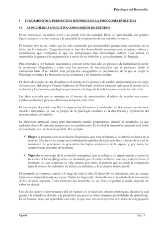 Psicología del Desarrollo


1     FUNDAMENTOS Y PERSPECTIVA HISTÓRICA DE LA PSICOLOGÍA EVOLUTIVA

1.1     LA PSICOLOGÍA EVOLUTIVA COMO OBJETO DE ESTUDIO

El ser humano es un animal social y no puede vivir sin sociedad. Debe, en gran medida, sus grandes
logros adaptativos como especie a la capacidad de cooperación de sus miembros entre sí.

El hombre vive en un medio que ha sido construido por innumerables generaciones anteriores en su
lucha por la existencia. Progresivamente se han ido desarrollando conocimientos, creencias, valores e
instrumentos que configuran lo que los antropólogos han denominado cultura. Esta cultura es
transmitida de generación en generación a través de los símbolos y, particularmente, del lenguaje.

Para entender al ser humano necesitamos conocer cómo han sido los procesos de humanización desde
la perspectiva filogenética y cómo son los procesos de humanización que se producen desde el
nacimiento hasta el ser adulto. Esta perspectiva ontogenética es precisamente de lo que se ocupa la
Psicología evolutiva. La formación de las conductas y las funciones adultas.

El objeto de estudio de esta disciplina es el estudio de los procesos de cambio comportamental a lo largo
del transcurso del tiempo. Cuando hablamos de Psicología evolutiva hacemos referencia al estudio de la
evolución y los cambios psicológicos que ocurren a lo largo de la vida humana en todo su ciclo vital:

Las ideas centrales que se manejan en el intento de aproximación al objeto de estudio son cuatro:
cambio conductual, proceso, dimensión temporal, ciclo vital.

El interés por el cambio nos lleva a expresar las diferencias y similitudes de la conducta en distintos
modelos temporales, ya que lo propio de la psicología evolutiva es la descripción y explicación del
proceso mismo del cambio.

La dimensión temporal cobra gran importancia cuando pretendemos estudiar el desarrollo, ya que
cualquier desarrollo necesita tiempo para su manifestación. Es la edad la dimensión temporal más usada
en psicología, pero no la única posible. Por ejemplo:

       Piaget se preocupa por la evolución filogenética, que hace referencia a la historia evolutiva de la
        especie. Este factor se recoge en la información genética de cada individuo, a través de la cual se
        transmiten de generación en generación los logros adaptativos de la especie y, por tanto, las
        características generales de la misma.

       Vigotsky se preocupa de la evolución ontogénica, que se refiere a las circunstancias a través de
        las cuales el factor (filo)genético es modulado por el medio ambiente interno y externo desde el
        momento en que comienza su vida; abarca, por tanto, el periodo que va desde la concepción
        hasta la muerte del individuo. Se refiere, en definitiva, a la evolución sociocultural.

El desarrollo es continuo, sucede a lo largo de toda la vida. El desarrollo es direccional, esto es, avanza
hacia una complejidad cada vez mayor. Todos los logros del desarrollo son el resultado de la interacción
de los diversos aspectos. Todo elemento del desarrollo, ya sea físico, cognitivo o social, depende de
todos los demás.

Uno de los aspectos determinantes del ser humano es el tener una infancia prolongada, durante la cual
gracias a la inmadurez del niño y la plasticidad que posee se abren inmensas posibilidades de aprendizaje.
El ser humano tiene que aprenderlo casi todo, ya que nace con un repertorio de conductas muy pequeño



_______________________________________________________________________________________________
VgamS                                                                                    Pag.: 5
 