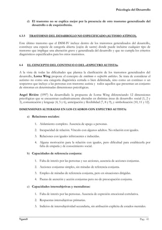 Psicología del Desarrollo


        d) El trastorno no se explica mejor por la presencia de otro trastorno generalizado del
           desarrollo o de esquizofrenia.


6.3.5    TRASTORNO DEL DESARROLLO NO ESPECIFICADO (AUTISMO ATÍPICO).

Este último trastorno que el DSM-IV incluye dentro de los trastornos generalizados del desarrollo,
constituye una especie de categoría abierta (cajón de sastre) donde puede incluirse cualquier tipo de
trastorno que implique una alteración grave y generalizada del desarrollo y que no cumpla los criterios
diagnósticos especificados para los otros trastornos.


6.4     EL CONCEPTO DEL CONTINUO O DEL «ESPECTRO AUTISTA»

A la vista de todas las dificultades que plantea la clasificación de los trastornos generalizados del
desarrollo, Lorna Wing propone el concepto de continuo o «espectro autista». Se trata de considerar el
autismo no como una categoría diagnóstica cerrada o bien delimitada, sino como un continuo o un
«espectro» que incluye a las personas con trastorno autista y todos aquellos que presentan un conjunto
de síntomas en determinadas dimensiones psicológicas.

Angel Rivière (1997) ha desarrollado la propuesta de Lorna Wing diferenciando 12 dimensiones
psicológicas que se encuentran cualitativamente alteradas en distintas áreas de desarrollo: social (1, 2 y
3), comunicación y lenguaje (4, 5 y 6), anticipación y flexibilidad (7, 8 y 9), y simbolización (10, 11 y 12).

DIMENSIONES ALTERADAS EN LOS CUADROS CON ESPECTRO AUTISTA:

        a) Relaciones sociales:

             1. Aislamiento completo. Ausencia de apego a personas.
             2. Incapacidad de relación. Vínculo con algunos adultos. No relación con iguales.
             3. Relaciones con iguales infrecuentes e inducidas.
             4. Alguna motivación para la relación con iguales, pero dificultad para establecerla por
                falta de empatía y de conocimiento social.

        b) Capacidades de referencia conjunta:

             1. Falta de interés por las personas y sus acciones, ausencia de acciones conjuntas.
             2. Acciones conjuntas simples, sin miradas de referencia conjunta.
             3. Empleo de miradas de referencia conjunta, pero en situaciones dirigidas.
             4. Pautas de atención y acción conjuntas pero no de preocupación conjunta.

        c) Capacidades intersubjetivas y mentalistas:

             1. Falta de interés por las personas. Ausencia de expresión emocional correlativa.
             2. Respuestas intersubjetivas primarias.
             3. Indicios de intersubjetividad secundaria, sin atribución explícita de estados mentales.

_______________________________________________________________________________________________
VgamS                                                                                    Pag.: 41
 