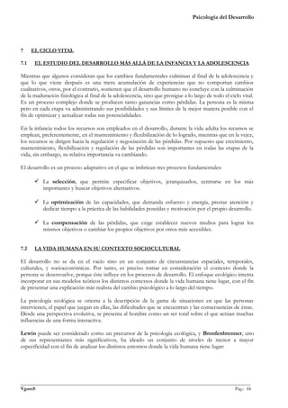 Psicología del Desarrollo




7     EL CICLO VITAL

7.1    EL ESTUDIO DEL DESARROLLO MÁS ALLÁ DE LA INFANCIA Y LA ADOLESCENCIA

Mientras que algunos consideran que los cambios fundamentales culminan al final de la adolescencia y
que lo que viene después es una mera acumulación de experiencias que no comportan cambios
cualitativos, otros, por el contrario, sostienen que el desarrollo humano no concluye con la culminación
de la maduración fisiológica al final de la adolescencia, sino que prosigue a lo largo de todo el ciclo vital.
Es un proceso complejo donde se producen tanto ganancias como pérdidas. La persona es la misma
pero en cada etapa va administrando sus posibilidades y sus límites de la mejor manera posible con el
fin de optimizar y actualizar todas sus potencialidades.

En la infancia todos los recursos son empleados en el desarrollo, durante la vida adulta los recursos se
emplean, preferentemente, en el mantenimiento y flexibilización de lo logrado, mientras que en la vejez,
los recursos se dirigen hacia la regulación y negociación de las pérdidas. Por supuesto que crecimiento,
mantenimiento, flexibilización y regulación de las pérdidas son importantes en todas las etapas de la
vida, sin embargo, su relativa importancia va cambiando.

El desarrollo es un proceso adaptativo en el que se imbrican tres procesos fundamentales:

        La selección, que permite especificar objetivos, jerarquizarlos, centrarse en los más
         importantes y buscar objetivos alternativos.

        La optimización de las capacidades, que demanda esfuerzo y energía, prestar atención y
         dedicar tiempo a la práctica de las habilidades poseídas y motivación por el propio desarrollo.

        La compensación de las pérdidas, que exige establecer nuevos medios para lograr los
         mismos objetivos o cambiar los propios objetivos por otros más accesibles.


7.2    LA VIDA HUMANA EN SU CONTEXTO SOCIOCULTURAL

El desarrollo no se da en el vacío sino en un conjunto de circunstancias espaciales, temporales,
culturales, y socioeconómicas. Por tanto, es preciso tomar en consideración el contexto donde la
persona se desenvuelve, porque éste influye en los procesos de desarrollo. El enfoque ecológico intenta
incorporar en sus modelos teóricos los distintos contextos donde la vida humana tiene lugar, con el fin
de presentar una explicación más realista del cambio psicológico a lo largo del tiempo.

La psicología ecológica se orienta a la descripción de la gama de situaciones en que las personas
intervienen, el papel que juegan en ellas, las dificultades que se encuentran y las consecuencias de éstas.
Desde una perspectiva evolutiva, se presenta al hombre como un ser total sobre el que actúan muchas
influencias de una forma interactiva.

Lewin puede ser considerado como un precursor de la psicología ecológica, y Bronfenbrenner, uno
de sus representantes más significativos, ha ideado un conjunto de niveles de menor a mayor
especificidad con el fin de analizar los distintos entornos donde la vida humana tiene lugar:




_______________________________________________________________________________________________
VgamS                                                                                    Pag.: 44
 