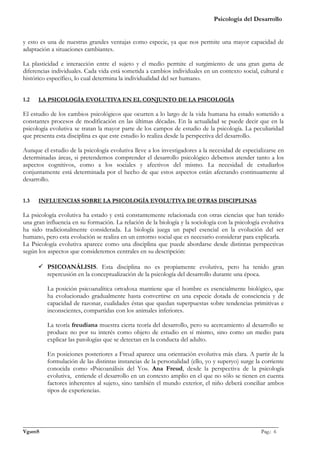 Psicología del Desarrollo


y esto es una de nuestras grandes ventajas como especie, ya que nos permite una mayor capacidad de
adaptación a situaciones cambiantes.

La plasticidad e interacción entre el sujeto y el medio permite el surgimiento de una gran gama de
diferencias individuales. Cada vida está sometida a cambios individuales en un contexto social, cultural e
histórico específico, lo cual determina la individualidad del ser humano.


1.2   LA PSICOLOGÍA EVOLUTIVA EN EL CONJUNTO DE LA PSICOLOGÍA

El estudio de los cambios psicológicos que ocurren a lo largo de la vida humana ha estado sometido a
constantes procesos de modificación en las últimas décadas. En la actualidad se puede decir que en la
psicología evolutiva se tratan la mayor parte de los campos de estudio de la psicología. La peculiaridad
que presenta esta disciplina es que este estudio lo realiza desde la perspectiva del desarrollo.

Aunque el estudio de la psicología evolutiva lleve a los investigadores a la necesidad de especializarse en
determinadas áreas, si pretendemos comprender el desarrollo psicológico debemos atender tanto a los
aspectos cognitivos, como a los sociales y afectivos del mismo. La necesidad de estudiarlos
conjuntamente está determinada por el hecho de que estos aspectos están afectando continuamente al
desarrollo.


1.3   INFLUENCIAS SOBRE LA PSICOLOGÍA EVOLUTIVA DE OTRAS DISCIPLINAS

La psicología evolutiva ha estado y está constantemente relacionada con otras ciencias que han tenido
una gran influencia en su formación. La relación de la biología y la sociología con la psicología evolutiva
ha sido tradicionalmente considerada. La biología juega un papel esencial en la evolución del ser
humano, pero esta evolución se realiza en un entorno social que es necesario considerar para explicarla.
La Psicología evolutiva aparece como una disciplina que puede abordarse desde distintas perspectivas
según los aspectos que consideremos centrales en su descripción:

       PSICOANÁLISIS. Esta disciplina no es propiamente evolutiva, pero ha tenido gran
        repercusión en la conceptualización de la psicología del desarrollo durante una época.

         La posición psicoanalítica ortodoxa mantiene que el hombre es esencialmente biológico, que
         ha evolucionado gradualmente hasta convertirse en una especie dotada de consciencia y de
         capacidad de razonar, cualidades éstas que quedan superpuestas sobre tendencias primitivas e
         inconscientes, compartidas con los animales inferiores.

         La teoría freudiana muestra cierta teoría del desarrollo, pero su acercamiento al desarrollo se
         produce no por su interés como objeto de estudio en sí mismo, sino como un medio para
         explicar las patologías que se detectan en la conducta del adulto.

         En posiciones posteriores a Freud aparece una orientación evolutiva más clara. A partir de la
         formulación de las distintas instancias de la personalidad (ello, yo y superyo) surge la corriente
         conocida como «Psicoanálisis del Yo». Ana Freud, desde la perspectiva de la psicología
         evolutiva, entiende el desarrollo en un contexto amplio en el que no sólo se tienen en cuenta
         factores inherentes al sujeto, sino también el mundo exterior, el niño deberá conciliar ambos
         tipos de experiencias.




_______________________________________________________________________________________________
VgamS                                                                                    Pag.: 6
 
