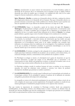 Psicología del Desarrollo


         Erikson, introduciendo un mayor número de innovaciones a la teoría freudiana, analiza el
         desarrollo de los procesos del yo en interacción con la sociedad a la que se adapta. Erikson
         desarrolla una teoría de estadios que se extiende a la totalidad del ciclo vital, en los cuales
         integra los factores madurativos, afectivos, cognitivos y sociales.

         Spitz, Winnicott y Bowlby se centran en el desarrollo afectivo del niño y analizan los efectos
         de la deprivación afectiva en el desarrollo del ser humano. Para que el desarrollo afectivo no
         presente carencias es necesario que el niño establezca los vínculos afectivos que le aportan una
         base de seguridad sobre la que elaborar las distintas relaciones a lo largo de su vida.

       LA ETOLOGÍA. Surge y se desarrolla a partir de los inicios del siglo XX (Lorenz y
        Tinbergen). El planteamiento etológico concede una gran importancia a la interacción entre
        el organismo y el medio. Considera que la conducta de un organismo es el resultado de la
        adaptación de éste a su medio natural (clara influencia de la teoría de Darwin). La etología
        puede definirse a grandes rasgos como el estudio biológico de la conducta de los animales.

         Al pretender estudiar las conductas en los ambientes que se producen, la etología, a lo largo de
         su evolución, ha recobrado y renovado técnicas de observación que han tenido una gran
         repercusión en la psicología evolutiva y ha contribuido a la divulgación de conceptos tan
         importantes en la investigación actual como el de validez ecológica; este concepto hace
         referencia a la semejanza entre las condiciones de la investigación y las condiciones naturales
         en las que se produce el fenómeno estudiado. La aportación metodológica es uno de los
         mayores méritos que se les reconoce a las teorías etológicas.

       LA ECOLOGÍA. El término ecología ha sido adoptado de la ciencia biológica en donde se
        emplea para hacer referencia al hábitat de una planta o de un animal y, de la misma forma, a la
        estructura biológica, función y características como población de esa planta o animal.

         En Psicología la ecología se orienta a la descripción de la gama de situaciones en que las
         personas intervienen, el papel que juegan en las dificultades que se encuentran y las
         consecuencias de éstas. Desde una perspectiva evolutiva, se presenta al hombre como un ser
         total sobre el que actúan muchas influencias de una forma interactiva.

         La Psicología ecológica estudia la conducta humana tal como se produce en sus contextos
         naturales, así como las relaciones entre conducta y entorno, con objeto de producir
         descripciones detalladas que permitan un análisis cuantitativo.

       LA ANTROPOLOGÍA. No se puede negar la influencia que la antropología está teniendo en
        la psicología evolutiva. En la actualidad se aprecia el aumento de la utilización de métodos
        etnográficos, procedentes del campo de la antropología.

         La etnografía se centra en la observación participante de una sociedad o cultura a través de un
         ciclo completo de sucesos que ocurren regularmente. El etnógrafo se plantea su estudio de una
         manera global para ir focalizándose progresivamente en los aspectos más concretos.

Hay que resaltar la importancia de considerar la Psicología evolutiva desde una perspectiva
multidisciplinar. La Psicología evolutiva está influida desde su inicio y durante sus distintas fases de
desarrollo por diversas disciplinas que han ido contribuyendo a la riqueza que presenta en la actualidad,
tanto desde sus aproximaciones teóricas como metodológicas.



_______________________________________________________________________________________________
VgamS                                                                                    Pag.: 7
 