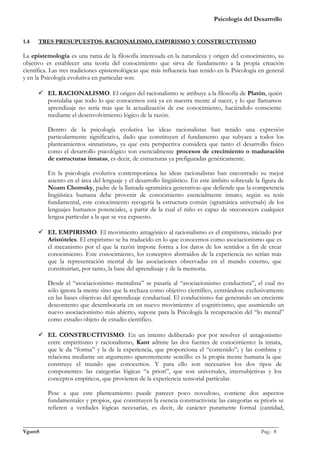 Psicología del Desarrollo


1.4   TRES PRESUPUESTOS: RACIONALISMO, EMPIRISMO Y CONSTRUCTIVISMO

La epistemología es una rama de la filosofía interesada en la naturaleza y origen del conocimiento, su
objetivo es establecer una teoría del conocimiento que sirva de fundamento a la propia creación
científica. Las tres tradiciones epistemológicas que más influencia han tenido en la Psicología en general
y en la Psicología evolutiva en particular son:

       EL RACIONALISMO. El origen del racionalismo se atribuye a la filosofía de Platón, quién
        postulaba que todo lo que conocemos está ya en nuestra mente al nacer, y lo que llamamos
        aprendizaje no sería más que la actualización de ese conocimiento, haciéndolo consciente
        mediante el desenvolvimiento lógico de la razón.

          Dentro de la psicología evolutiva las ideas racionalistas han tenido una expresión
          particularmente significativa, dado que constituyen el fundamento que subyace a todos los
          planteamientos «innatistas», ya que esta perspectiva considera que tanto el desarrollo físico
          como el desarrollo psicológico son esencialmente procesos de crecimiento o maduración
          de estructuras innatas, es decir, de estructuras ya prefiguradas genéticamente.

          En la psicología evolutiva contemporánea las ideas racionalistas han encontrado su mejor
          asiento en el área del lenguaje y el desarrollo lingüístico. En este ámbito sobresale la figura de
          Noam Chomsky, padre de la llamada «gramática generativa» que defiende que la competencia
          lingüística humana debe provenir de conocimiento esencialmente innato; según su tesis
          fundamental, este conocimiento recogería la estructura común («gramática universal») de los
          lenguajes humanos potenciales, a partir de la cual el niño es capaz de «reconocer» cualquier
          lengua particular a la que se vea expuesto.

       EL EMPIRISMO. El movimiento antagónico al racionalismo es el empirismo, iniciado por
        Aristóteles. El empirismo se ha traducido en lo que conocemos como asociacionismo que es
        el mecanismo por el que la razón impone forma a los datos de los sentidos a fin de crear
        conocimiento. Este conocimiento, los conceptos abstraídos de la experiencia no serían más
        que la representación mental de las asociaciones observadas en el mundo externo, que
        constituirían, por tanto, la base del aprendizaje y de la memoria.

          Desde el “asociacionismo mentalista” se pasaría al “asociacionismo conductista”, el cual no
          sólo ignora la mente sino que la rechaza como objetivo científico, centrándose exclusivamente
          en las bases objetivas del aprendizaje conductual. El conductismo fue generando un creciente
          descontento que desembocaría en un nuevo movimiento: el cognitivismo, que asumiendo un
          nuevo asociacionismo más abierto, supone para la Psicología la recuperación del “lo mental”
          como estudio objeto de estudio científico.

       EL CONSTRUCTIVISMO. En un intento deliberado por por resolver el antagonismo
        entre empiritismo y racionalismo, Kant admite las dos fuentes de conocimiento: la innata,
        que le da “forma” y la de la experiencia, que proporciona el “contenido”; y las combina y
        relaciona mediante un argumento aparentemente sencillo: es la propia mente humana la que
        construye el mundo que conocemos. Y para ello son necesarios los dos tipos de
        componentes: las categorías lógicas “a priori”, que son universales, intersubjetivas y los
        conceptos empíricos, que provienen de la experiencia sensorial particular.

          Pese a que este planteamiento puede parecer poco novedoso, contiene dos aspectos
          fundamentales y propios, que constituyen la esencia constructivista: las categorías «a priori» se
          refieren a verdades lógicas necesarias, es decir, de carácter puramente formal (cantidad,

_______________________________________________________________________________________________
VgamS                                                                                    Pag.: 8
 