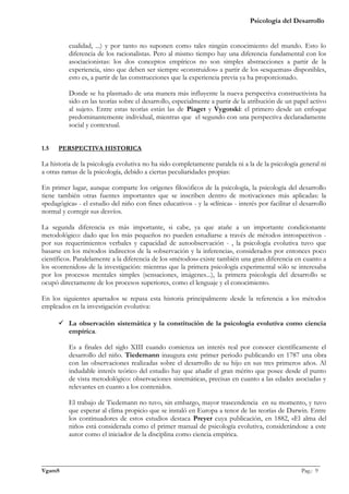 Psicología del Desarrollo


          cualidad, ...) y por tanto no suponen como tales ningún conocimiento del mundo. Esto lo
          diferencia de los racionalistas. Pero al mismo tiempo hay una diferencia fundamental con los
          asociacionistas: los dos conceptos empíricos no son simples abstracciones a partir de la
          experiencia, sino que deben ser siempre «construidos» a partir de los «esquemas» disponibles,
          esto es, a partir de las construcciones que la experiencia previa ya ha proporcionado.

          Donde se ha plasmado de una manera más influyente la nueva perspectiva constructivista ha
          sido en las teorías sobre el desarrollo, especialmente a partir de la atribución de un papel activo
          al sujeto. Entre estas teorías están las de Piaget y Vygotski: el primero desde un enfoque
          predominantemente individual, mientras que el segundo con una perspectiva declaradamente
          social y contextual.


1.5   PERSPECTIVA HISTORICA

La historia de la psicología evolutiva no ha sido completamente paralela ni a la de la psicología general ni
a otras ramas de la psicología, debido a ciertas peculiaridades propias:

En primer lugar, aunque comparte los orígenes filosóficos de la psicología, la psicología del desarrollo
tiene también otras fuentes importantes que se inscriben dentro de motivaciones más aplicadas: la
«pedagógica» - el estudio del niño con fines educativos - y la «clínica» - interés por facilitar el desarrollo
normal y corregir sus desvíos.

La segunda diferencia es más importante, si cabe, ya que atañe a un importante condicionante
metodológico: dado que los más pequeños no pueden estudiarse a través de métodos introspectivos -
por sus requerimientos verbales y capacidad de autoobservación - , la psicología evolutiva tuvo que
basarse en los métodos indirectos de la «observación y la inferencia», considerados por entonces poco
científicos. Paralelamente a la diferencia de los «métodos» existe también una gran diferencia en cuanto a
los «contenidos» de la investigación: mientras que la primera psicología experimental sólo se interesaba
por los procesos mentales simples (sensaciones, imágenes...), la primera psicología del desarrollo se
ocupó directamente de los procesos superiores, como el lenguaje y el conocimiento.

En los siguientes apartados se repasa esta historia principalmente desde la referencia a los métodos
empleados en la investigación evolutiva:

       La observación sistemática y la constitución de la psicología evolutiva como ciencia
        empírica.

          Es a finales del siglo XIII cuando comienza un interés real por conocer científicamente el
          desarrollo del niño. Tiedemann inaugura este primer periodo publicando en 1787 una obra
          con las observaciones realizadas sobre el desarrollo de su hijo en sus tres primeros años. Al
          indudable interés teórico del estudio hay que añadir el gran mérito que posee desde el punto
          de vista metodológico: observaciones sistemáticas, precisas en cuanto a las edades asociadas y
          relevantes en cuanto a los contenidos.

          El trabajo de Tiedemann no tuvo, sin embargo, mayor trascendencia en su momento, y tuvo
          que esperar al clima propicio que se instaló en Europa a tenor de las teorías de Darwin. Entre
          los continuadores de estos estudios destaca Preyer cuya publicación, en 1882, «El alma del
          niño» está considerada como el primer manual de psicología evolutiva, considerándose a este
          autor como el iniciador de la disciplina como ciencia empírica.



_______________________________________________________________________________________________
VgamS                                                                                    Pag.: 9
 