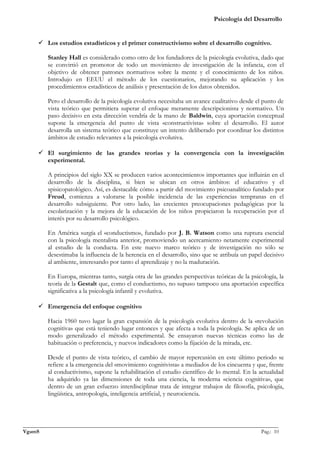 Psicología del Desarrollo


      Los estudios estadísticos y el primer constructivismo sobre el desarrollo cognitivo.

         Stanley Hall es considerado como otro de los fundadores de la psicología evolutiva, dado que
         se convirtió en promotor de todo un movimiento de investigación de la infancia, con el
         objetivo de obtener patrones normativos sobre la mente y el conocimiento de los niños.
         Introdujo en EEUU el método de los cuestionarios, mejorando su aplicación y los
         procedimientos estadísticos de análisis y presentación de los datos obtenidos.

         Pero el desarrollo de la psicología evolutiva necesitaba un avance cualitativo desde el punto de
         vista teórico que permitiera superar el enfoque meramente descripcionista y normativo. Un
         paso decisivo en esta dirección vendría de la mano de Baldwin, cuya aportación conceptual
         supone la emergencia del punto de vista «constructivista» sobre el desarrollo. El autor
         desarrolla un sistema teórico que constituye un intento deliberado por coordinar los distintos
         ámbitos de estudio relevantes a la psicología evolutiva.

      El surgimiento de las grandes teorías y la convergencia con la investigación
       experimental.

         A principios del siglo XX se producen varios acontecimientos importantes que influirán en el
         desarrollo de la disciplina, si bien se ubican en otros ámbitos: el educativo y el
         spisicopatológico. Así, es destacable cómo a partir del movimiento psicoanalítico fundado por
         Freud, comienza a valorarse la posible incidencia de las experiencias tempranas en el
         desarrollo subsiguiente. Por otro lado, las crecientes preocupaciones pedagógicas por la
         escolarización y la mejora de la educación de los niños propiciaron la recuperación por el
         interés por su desarrollo psicológico.

         En América surgía el «conductismo», fundado por J. B. Watson como una ruptura esencial
         con la psicología mentalista anterior, promoviendo un acercamiento netamente experimental
         al estudio de la conducta. En este nuevo marco teórico y de investigación no sólo se
         desestimaba la influencia de la herencia en el desarrollo, sino que se atribuía un papel decisivo
         al ambiente, interesando por tanto el aprendizaje y no la maduración.

         En Europa, mientras tanto, surgía otra de las grandes perspectivas teóricas de la psicología, la
         teoría de la Gestalt que, como el conductismo, no supuso tampoco una aportación específica
         significativa a la psicología infantil y evolutiva.

      Emergencia del enfoque cognitivo

         Hacia 1960 tuvo lugar la gran expansión de la psicología evolutiva dentro de la «revolución
         cognitiva» que está teniendo lugar entonces y que afecta a toda la psicología. Se aplica de un
         modo generalizado el método experimental. Se ensayaron nuevas técnicas como las de
         habituación o preferencia, y nuevos indicadores como la fijación de la mirada, etc.

         Desde el punto de vista teórico, el cambio de mayor repercusión en este último periodo se
         refiere a la emergencia del «movimiento cognitivista» a mediados de los cincuenta y que, frente
         al conductivismo, supone la rehabilitación el estudio científico de lo mental. En la actualidad
         ha adquirido ya las dimensiones de toda una ciencia, la moderna «ciencia cognitiva», que
         dentro de un gran esfuerzo interdisciplinar trata de integrar trabajos de filosofía, psicología,
         lingüística, antropología, inteligencia artificial, y neurociencia.



_______________________________________________________________________________________________
VgamS                                                                                    Pag.: 10
 
