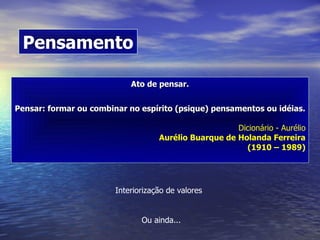 Ato de pensar. Pensar: formar ou combinar no espírito (psique) pensamentos ou idéias. Dicionário - Aurélio Aurélio Buarque de Holanda Ferreira (1910 – 1989) Pensamento Interiorização de valores Ou ainda...