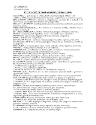 I. E. S. Leonardo da Vinci.
Avda. Baronía de Polóp. 10.
03011 Alicante. T. 965182480

                   EXPLICACION DE LOS RASGOS DE PERSONALIDAD.
RESERVADA: Le gusta trabajar en solitario, tiende a mantenerse alejada del trato social.
ABIERTA: Afable, emocionalmente expresiva, dispuesta a cooperar, busca el contacto con la gente.
PENSAMIENTO CONCRETO: Inclinada a interpretaciones concretas de la realidad, a lo
manipulable y empírico (directamente observable y comprobable).
PENSAMT. ABSTRACTO: Aprendizaje rápido de contenidos simbólicos o abstractos, correlaciona
con el nivel cultural.
INESTABILIDAD EMOCIONAL: Poco tolerante a la frustración, voluble, cambiable, tiende a
evadirse de la realidad.
ESTABILIDAD EMOCIONAL: Madura, estable, realista, tranquila y firme en sus emociones.
SUMISA: Conformista, dócil, dependiente, tiende a ceder ante los demás, autopunitiva.
DOMINANTE: Independiente, competitiva, obstinada, autoritaria, extrapunitiva.
SOBRIA: Prudente, seria, cauta, taciturna.
ENTUSIASTA: Animada e impulsiva, despreocupada por los detalles, expresiva, jovial, activa.
DESPREOCUPADA: Evita las normas, acepta pocas obligaciones y/o compromisos, inestable en
sus propósitos.
ESCRUPULOSA: Consciente, perseverante, sensata, sujeta a las normas, organizada, responsable.
COHIBIDA: Tímida, permanece al margen de la actividad social.
EMPRENDEDORA: Sociable, atrevida, dispuesta, labil, con numerosas respuestas emocionales.
DURA: Practica, realista, poco dada a cambiar de criterio personal.
SENSIBLE: Influenciable, dependiente, impresionable, idealista, soñadora.
CONFIADA: Adaptable, no competitiva, animosa, de trato fácil, no celosa o envidiosa.
SUSPICAZ: Desconfiada, analiza todo comportamiento propio o ajeno, susceptible.
PRACTICA: Cuidadosa, formal, convencional, regulada por realidades externas.
IMAGINATIVA: Centrada en sus necesidades intimas, tiende a autoexcluirse en su propio mundo.
FRANCA: Natural, sencilla, poco sofisticada, espontanea.
ASTUTA: Calculadora, perspicaz, analítica.
APACIBLE: Serena, segura de si, impertubable.
APRENSIVA: Preocupada, con tendencia a la autoculpabilidad, depresiva.
CONSERVADORA: Respetuosa con las ideas establecidas, precavida, tiende a posponer o
oponerse a los cambios.
CRITICA: Analitico-crítica, de pensamiento abierto, acepta el cambio, poco inclinada a moralizar.
DEPENDIENTE: Le agrada depender del grupo, necesita de su apoyo y de su aprobación.
AUTOSUFICIENTE: Toma sus decisiones, actúa por su cuenta, no sensible a la aprobación grupal.
AUTOCONFLICTIVA: Despreocupada por las formas, orientada por sus propias necesidades, baja
integración social.
CONTROLADA: Socialmente adaptada, controla su conducta, valora la reputación social.
RELAJADA: Tranquila, sosegada, falta de motivación, poca energía vital.
TENSA: Sobreexcitada, irritable, incapaz de inactividad, frustrada.
ANSIEDAD BAJA: Ajuste entre motivación-acción bajo, falta de motivación ante tareas difíciles
ANSIEDAD ALTA: Ajuste motivación-acción alto, insatisfacción, desorganización de la acción,
impulsividad, perdida de control emocional.
INTROVERSION: Reservada, autosuficiente, inhibida, poco dada al trato social.
EXTRAVERSION: Desenvuelta, no inhibida, volcada en el trato social.
POCA SOCIALIZACION: Acepta pocas obligaciones, se dirige sobre todo por sus interpretaciones
personales, espontanea, impulsiva.
RESPONSABLE: Escrupulosa con el trabajo, organizada, prudente, acomodaticia.
PASIVA: Prefiere ser conducida, orienta su conducta hacia las personas que le dan su apoyo.
EMPRENDEDORA: Independiente, atrevida, con iniciativas propias.
 