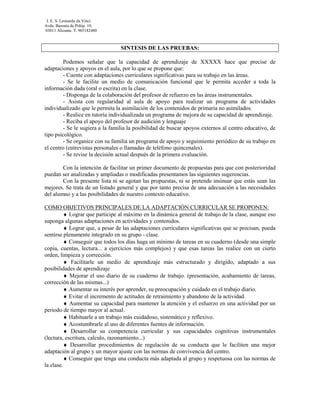 I. E. S. Leonardo da Vinci.
Avda. Baronía de Polóp. 10.
03011 Alicante. T. 965182480



                                 SINTESIS DE LAS PRUEBAS:

         Podemos señalar que la capacidad de aprendizaje de XXXXX hace que precise de
adaptaciones y apoyos en el aula, por lo que se propone que:
         - Cuente con adaptaciones curriculares significativas para su trabajo en las áreas.
         - Se le facilite un medio de comunicación funcional que le permita acceder a toda la
información dada (oral o escrita) en la clase.
         - Disponga de la colaboración del profesor de refuerzo en las áreas instrumentales.
         - Asista con regularidad al aula de apoyo para realizar un programa de actividades
individualizado que le permita la asimilación de los contenidos de primaria no asimilados.
         - Realice en tutoría individualizada un programa de mejora de su capacidad de aprendizaje.
         - Reciba el apoyo del profesor de audición y lenguaje
         - Se le sugiera a la familia la posibilidad de buscar apoyos externos al centro educativo, de
tipo psicológico.
         - Se organice con su familia un programa de apoyo y seguimiento periódico de su trabajo en
el centro (entrevistas personales o llamadas de teléfono quincenales).
         - Se revise la decisión actual después de la primera evaluación.

        Con la intención de facilitar un primer documento de propuestas para que con posterioridad
puedan ser analizadas y ampliadas o modificadas presentamos las siguientes sugerencias.
        Con la presente lista ni se agotan las propuestas, ni se pretende insinuar que estás sean las
mejores. Se trata de un listado general y que por tanto precisa de una adecuación a las necesidades
del alumno y a las posibilidades de nuestro contexto educativo.

COMO OBJETIVOS PRINCIPALES DE LA ADAPTACIÓN CURRICULAR SE PROPONEN:
         ♦ Lograr que participe al máximo en la dinámica general de trabajo de la clase, aunque eso
suponga algunas adaptaciones en actividades y contenidos.
         ♦ Lograr que, a pesar de las adaptaciones curriculares significativas que se precisan, pueda
sentirse plenamente integrado en su grupo - clase.
         ♦ Conseguir que todos los días haga un mínimo de tareas en su cuaderno (desde una simple
copia, cuentas, lectura... a ejercicios más complejos) y que esas tareas las realice con un cierto
orden, limpieza y corrección.
         ♦ Facilitarle un medio de aprendizaje más estructurado y dirigido, adaptado a sus
posibilidades de aprendizaje
         ♦ Mejorar el uso diario de su cuaderno de trabajo. (presentación, acabamiento de tareas,
corrección de las mismas...)
         ♦ Aumentar su interés por aprender, su preocupación y cuidado en el trabajo diario.
         ♦ Evitar el incremento de actitudes de retraimiento y abandono de la actividad.
         ♦ Aumentar su capacidad para mantener la atención y el esfuerzo en una actividad por un
periodo de tiempo mayor al actual.
         ♦ Habituarle a un trabajo más cuidadoso, sistemático y reflexivo.
         ♦ Acostumbrarle al uso de diferentes fuentes de información.
         ♦ Desarrollar su competencia curricular y sus capacidades cognitivas instrumentales
(lectura, escritura, calculo, razonamiento...)
         ♦ Desarrollar procedimientos de regulación de su conducta que le faciliten una mejor
adaptación al grupo y un mayor ajuste con las normas de convivencia del centro.
         ♦ Conseguir que tenga una conducta más adaptada al grupo y respetuosa con las normas de
la clase.
 