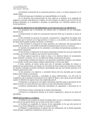 I. E. S. Leonardo da Vinci.
Avda. Baronía de Polóp. 10.
03011 Alicante. T. 965182480

        ♦ Facilitarle el desarrollo de su autonomía personal y social, y su futura integración en el
mundo adulto.
        ♦ Motivarle para que no abandone sus responsabilidades en el estudio.
        ♦ Un desarrollo más pormenorizado de estos objetivos se plantean en la propuesta de
adaptación curricular individual que se adjunta. Es decir afianzar los objetivos del nivel de XX de
primaria planteados en la propuesta y proseguir su aprendizaje con contenidos propios de los
niveles posteriores.

LISTADO DE PROPUESTAS METODOLÓGICAS GENERALES QUE SE PROPONEN.
         Las propuestas que se consideran más idóneas para el tratamiento de sus necesidades
educativas son.
         ♦ Proporcionarle un medio de comunicación funcional XXX que le permita el acceso al
aprendizaje.
         ♦ Para facilitarle los procesos de atención, concentración y seguimiento del trabajo sería
conveniente que lo sentarais en un lugar próximo a vosotros y, a ser posible, con compañeros que
de alguna forma puedan ayudarle, motivarle y no distraerle.
         ♦ Para facilitarle la realización de tareas aportarles una explicación más personalizada y
detallada de las mismas, a ser posible secuenciada en pequeños pasos sucesivos y concretos.
         ♦ Aportarle una adaptación de los contenidos y actividades del aprendizaje apropiada a su
capacidad de comprensión.
         ♦ Para facilitar su implicación en las tareas incrementar el número de veces que supervisáis
su trabajo, que le pedís el cuaderno, que revisáis lo que lleva hecho.
         ♦ Prestar especial atención en todas las áreas a los objetivos básicos de razonamiento
lógico (reflexión, resolución, etc.) y a los hábitos de trabajo y presentación de tareas.
         ♦ Incrementar el número de refuerzos o de situaciones estimulantes dirigidas a este alumno
y, si es posible, resaltar ante el grupo cualquier pequeño logro o avance que tenga.
         • Sería, también, de interés incluir para todo el alumnado actividades de refuerzo o
ampliación que pueda realizar este alumno, de esta forma al mismo tiempo que reforzamos en todos
los alumnos contenidos esenciales facilitamos oportunidades para que este alumno participe en la
dinámica general de la clase.
         ♦ Dar prioridad a los objetivos y contenidos básicos del área, haciendo que les pueda
dedicar mayor tiempo y ejercitación.
         ♦ Proporcionarle materiales y actividades de apoyo (diferenciados a los del resto de
compañeros) que le permitan la ejercitación de los objetivos básicos, aun a pesar de que ello pueda
suponer el abandono de algunas tareas más complicadas para él.
         ♦ Prepararle un programa de actividades individuales específico para la ejercitación de los
objetivos básicos de cursos anteriores que todavía no tiene suficientemente afianzados.
         ♦ Realizar periódicamente entrevistas individuales de seguimiento y motivación de su
trabajo.
         ♦ Facilitarle el apoyo continuado de un alumno más preparado.
         ♦ Promover la colaboración familiar en el control, seguimiento y apoyo de sus tareas de
aprendizaje.

PROPUESTAS PARA LA FAMILIA.
        ♦ Establecer con el alumno un horario de trabajo diario en casa y controlarle su realización,
aún a pesar de que pueda afirmar que no tiene ese día tareas a realizar.
        ♦ Facilitarle un cuadernillo de refuerzo de las capacidades en las que más precise de
refuerzo (si se desea bibliografía en el centro se le puede facilitar)
        ♦ Obligarle a responsabilizarse de alguna tarea de colaboración con la familia (pequeñas
tareas de hogar , cuidado de su habitación y de sus cosas...)
 