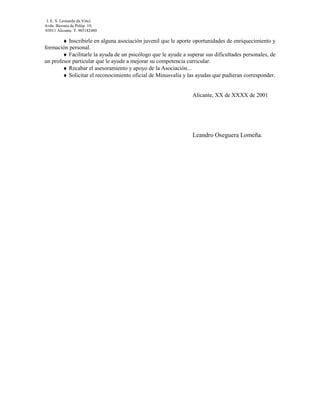 I. E. S. Leonardo da Vinci.
Avda. Baronía de Polóp. 10.
03011 Alicante. T. 965182480

        ♦ Inscribirle en alguna asociación juvenil que le aporte oportunidades de enriquecimiento y
formación personal.
        ♦ Facilitarle la ayuda de un psicólogo que le ayude a superar sus dificultades personales, de
un profesor particular que le ayude a mejorar su competencia curricular.
        ♦ Recabar el asesoramiento y apoyo de la Asociación...
        ♦ Solicitar el reconocimiento oficial de Minusvalía y las ayudas que pudieran corresponder.


                                                                Alicante, XX de XXXX de 2001




                                                                Leandro Oseguera Lomeña.
 