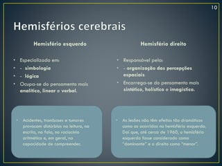 Hemisfério esquerdo
• Especializado em:
• - simbologia
• - lógica
• Ocupa-se do pensamento mais
analítico, linear e verbal.
Hemisfério direito
• Responsável pela:
• - organização das percepções
espaciais
• Encarrega-se do pensamento mais
sintético, holístico e imagístico.
• Acidentes, tromboses e tumores
provocam distúrbios na leitura, na
escrita, na fala, no raciocínio
aritmético e, em geral, na
capacidade de compreender.
• As lesões não têm efeitos tão dramáticos
como as ocorridas no hemisfério esquerdo.
Daí que, até cerca de 1960, o hemisfério
esquerdo fosse considerado como
“dominante” e o direito como “menor”.
10
 