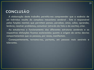 A elaboração deste trabalho permitiu-nos compreender que a essência de
um individuo resulta do complexo mecanismo cerebral . Este é responsável
pelas funções mentais que permitem pensar, perceber, amar, odiar, aprender,
lembrar, resolver problemas, comunicar (através da fala e da escrita), criar.
Ao estudarmos o funcionamento das diferentes estruturas cerebrais e as
respectivas disfunções ficamos esclarecidas quanto a origem de certos desvios
comportamentais que as pessoas, por vezes, manifestam.
Consequentemente, tornamo-nos, portanto, em pessoas mais sensiveis e
tolerantes.
21
 