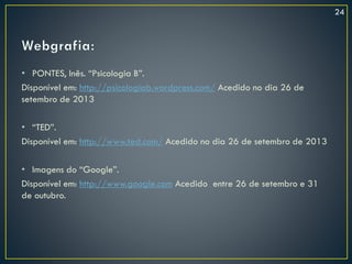 • PONTES, Inês. “Psicologia B”.
Disponível em: http://psicologiab.wordpress.com/ Acedido no dia 26 de
setembro de 2013
• “TED”.
Disponível em: http://www.ted.com/ Acedido no dia 26 de setembro de 2013
• Imagens do “Google”.
Disponível em: http://www.google.com Acedido entre 26 de setembro e 31
de outubro.
24
 
