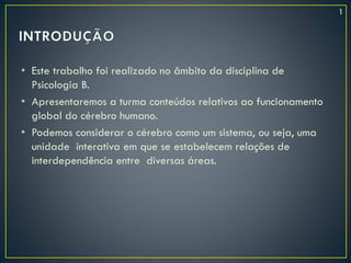 • Este trabalho foi realizado no âmbito da disciplina de
Psicologia B.
• Apresentaremos a turma conteúdos relativos ao funcionamento
global do cérebro humano.
• Podemos considerar o cérebro como um sistema, ou seja, uma
unidade interativa em que se estabelecem relações de
interdependência entre diversas áreas.
1
 