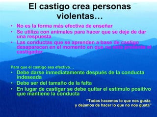 El castigo crea personas violentas… No es la forma más efectiva de enseñar Se utiliza con animales para hacer que se deje de dar una respuesta Las conductas que se aprenden a base de castigo desaparecen en el momento en que no esta presente el castigador Para que el castigo sea efectivo… Debe darse inmediatamente después de la conducta indeseada Debe ser del tamaño de la falta En lugar de castigar se debe quitar el estímulo positivo que mantiene la conducta “ Todos hacemos lo que nos gusta  y dejamos de hacer lo que no nos gusta” 