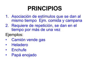 PRINCIPIOS  Asociación de estímulos que se dan al mismo tiempo  Ejm. comida y campana Requiere de repetición, se dan en el tiempo por más de una vez Ejemplos:  Camión vende gas Heladero Enchufe Papá enojado 