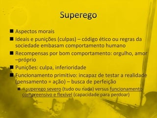  Aspectos morais
 Ideais e punições (culpas) – código ético ou regras da
  sociedade embasam comportamento humano
 Recompensas por bom comportamento: orgulho, amor
  –próprio
 Punições: culpa, inferioridade
 Funcionamento primitivo: incapaz de testar a realidade
  (pensamento = ação) – busca de perfeição
    – superego severo (tudo ou nada) versus funcionamento
     compreensivo e flexível (capacidade para perdoar)
 