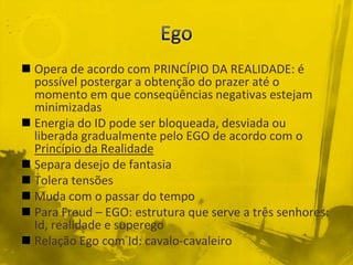  Opera de acordo com PRINCÍPIO DA REALIDADE: é
  possível postergar a obtenção do prazer até o
  momento em que conseqüências negativas estejam
  minimizadas
 Energia do ID pode ser bloqueada, desviada ou
  liberada gradualmente pelo EGO de acordo com o
  Princípio da Realidade
 Separa desejo de fantasia
 Tolera tensões
 Muda com o passar do tempo
 Para Freud – EGO: estrutura que serve a três senhores:
  Id, realidade e superego
 Relação Ego com Id: cavalo-cavaleiro
 