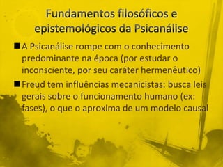 A Psicanálise rompe com o conhecimento
 predominante na época (por estudar o
 inconsciente, por seu caráter hermenêutico)
Freud tem influências mecanicistas: busca leis
 gerais sobre o funcionamento humano (ex:
 fases), o que o aproxima de um modelo causal
 