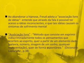  Ao abandonar a hipnose, Freud adota a “associação livre
  de idéias”: entende que através da fala é possível ter
  acesso a idéias inconscientes, e que tais idéias causam os
  sintomas de sofrimento mental

 “Associação livre” : “Método que consiste em exprimir
  indiscriminadamente todos os pensamentos que
  ocorrem ao espírito, quer a partir de um elemento dado
  (palavra, número, imagem de um sonho, qualquer
  representação), quer de forma espontânea.” (Dicionário
  Laplanche , p.38)
 