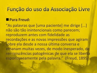Para Freud:
“As palavras que [uma paciente] me dirige [...]
não são tão inintencionais como parecem;
reproduzem antes com fidelidade as
recordações e as novas impressões que agiram
sobre ela desde a nossa última conversa e
emanam muitas vezes, de modo inesperado, de
reminiscências patogênicas de que ela se liberta
espontaneamente pela palavra.” (Freud, 1895)
 