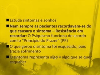 Estuda sintomas e sonhos
Nem sempre as pacientes recordavam-se do
 que causara o sintoma – Resistência em
 recordar: O Psiquismo funciona de acordo
 com o “Princípio do Prazer” (PP)
O que gerou o sintoma foi esquecido, pois
 trazia sofrimento
O sintoma representa algo = algo que se quer
 esquecer
 