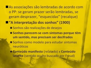 As associações são lembradas de acordo com
 o PP: se geram prazer serão lembradas, se
 geram desprazer, “esquecidas” (recalque)
“A interpretação dos sonhos” (1900)
   Sonhos são realizações de desejos
   Sonhos parecem-se com sintomas porque têm
    um sentido, mas precisam ser decifrados
   Sonhos como modelo para estudar sintomas
    neuróticos
   Conteúdo manifesto (relatado) x Conteúdo
    latente (sentido oculto buscado por Freud)
 