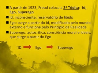  A partir de 1923, Freud coloca a 2ª Tópica: Id,
  Ego, Superego
 Id: inconsciente, reservatório de libido
 Ego: surge a partir do Id, modificado pelo mundo
  externo e funciona pelo Princípio da Realidade
 Superego: autocrítica, consciência moral e ideais,
  que surge a partir do Ego

       ID        Ego           Superego
 